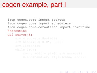 cogen example, part I

 from cogen.core import sockets
 from cogen.core import schedulers
 from cogen.core.coroutines import coroutine
 @coroutine
 def server():
     srv = sockets.Socket()
     srv.bind((0.0.0.0’, 8000))
     srv.listen(10)
     while True:
         conn, addr = yield srv.accept()
         m.add(handler, args=(conn, addr))
 