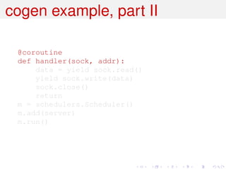 cogen example, part II

 @coroutine
 def handler(sock, addr):
     data = yield sock.read()
     yield sock.write(data)
     sock.close()
     return
 m = schedulers.Scheduler()
 m.add(server)
 m.run()
 