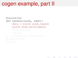 cogen example, part II

 @coroutine
 def handler(sock, addr):
     data = yield sock.read()
     yield sock.write(data)
     sock.close()
     return
 m = schedulers.Scheduler()
 m.add(server)
 m.run()
 