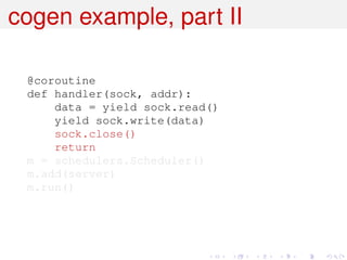 cogen example, part II

 @coroutine
 def handler(sock, addr):
     data = yield sock.read()
     yield sock.write(data)
     sock.close()
     return
 m = schedulers.Scheduler()
 m.add(server)
 m.run()
 