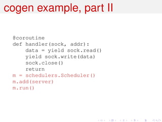 cogen example, part II

 @coroutine
 def handler(sock, addr):
     data = yield sock.read()
     yield sock.write(data)
     sock.close()
     return
 m = schedulers.Scheduler()
 m.add(server)
 m.run()
 
