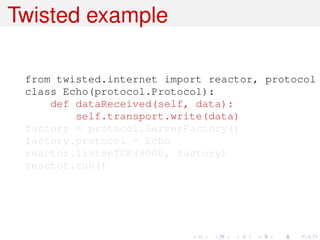 Twisted example

 from twisted.internet import reactor, protocol
 class Echo(protocol.Protocol):
     def dataReceived(self, data):
         self.transport.write(data)
 factory = protocol.ServerFactory()
 factory.protocol = Echo
 reactor.listenTCP(8000, factory)
 reactor.run()
 