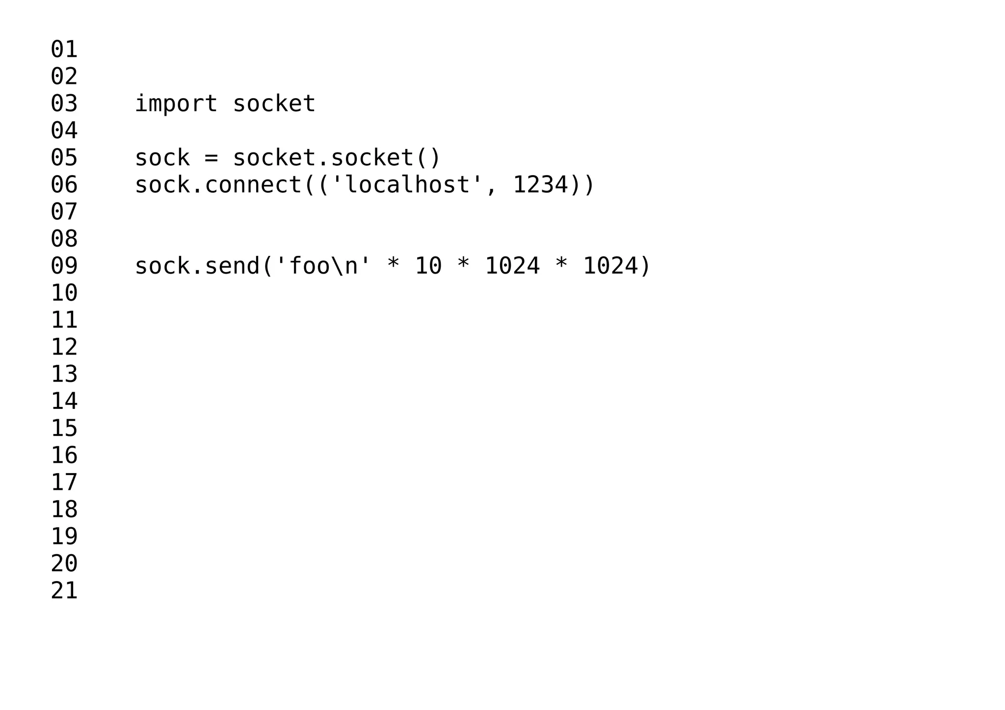 01
02
03 import socket
04
05 sock = socket.socket()
06 sock.connect(('localhost', 1234))
07
08
09 sock.send('foon' * 10 * 1024 * 1024)
10
11
12
13
14
15
16
17
18
19
20
21
 