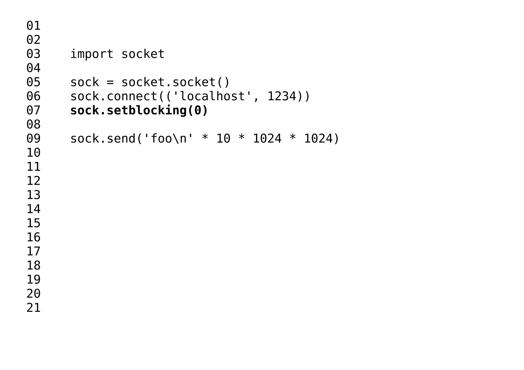 01
02
03 import socket
04
05 sock = socket.socket()
06 sock.connect(('localhost', 1234))
07 sock.setblocking(0)
08
09 sock.send('foon' * 10 * 1024 * 1024)
10
11
12
13
14
15
16
17
18
19
20
21
 