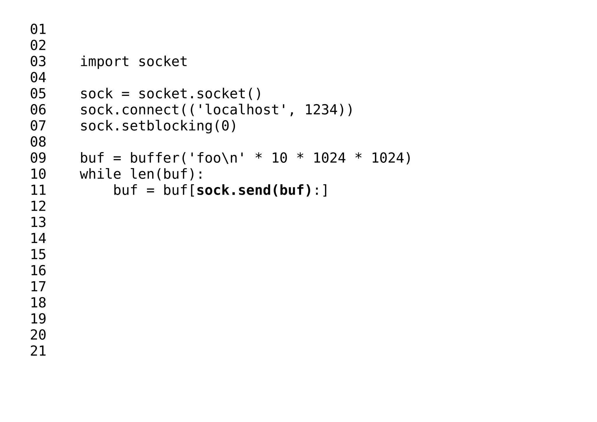 01
02
03 import socket
04
05 sock = socket.socket()
06 sock.connect(('localhost', 1234))
07 sock.setblocking(0)
08
09 buf = buffer('foon' * 10 * 1024 * 1024)
10 while len(buf):
11 buf = buf[sock.send(buf):]
12
13
14
15
16
17
18
19
20
21
 