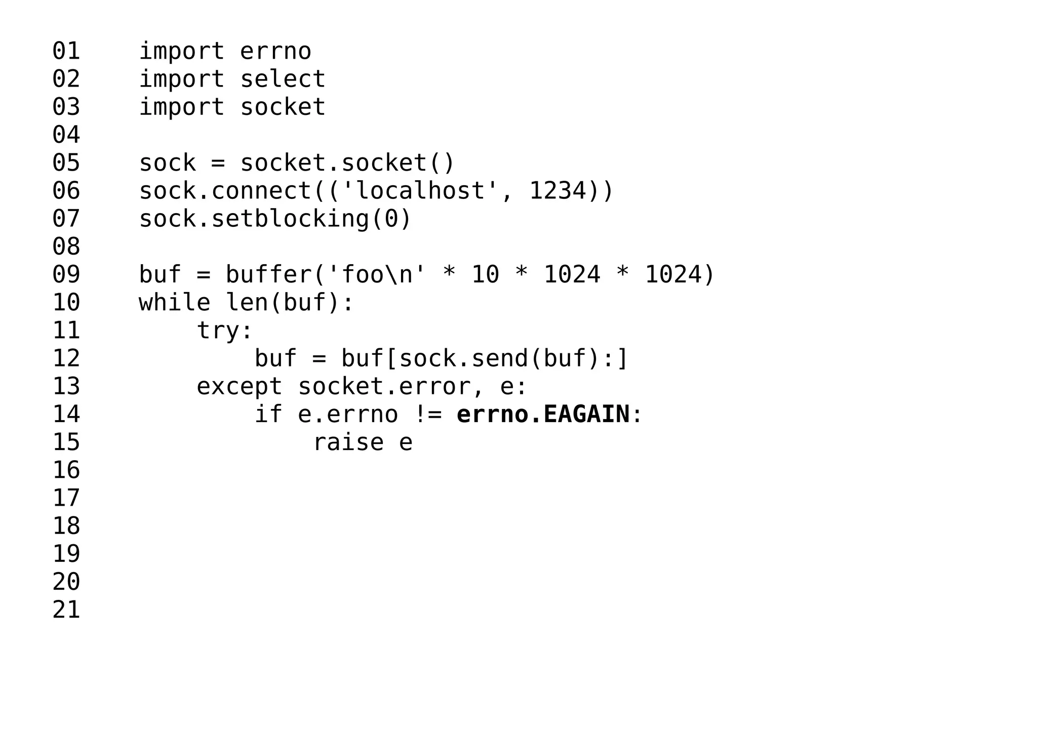 01 import errno
02 import select
03 import socket
04
05 sock = socket.socket()
06 sock.connect(('localhost', 1234))
07 sock.setblocking(0)
08
09 buf = buffer('foon' * 10 * 1024 * 1024)
10 while len(buf):
11 try:
12 buf = buf[sock.send(buf):]
13 except socket.error, e:
14 if e.errno != errno.EAGAIN:
15 raise e
16
17
18
19
20
21
 