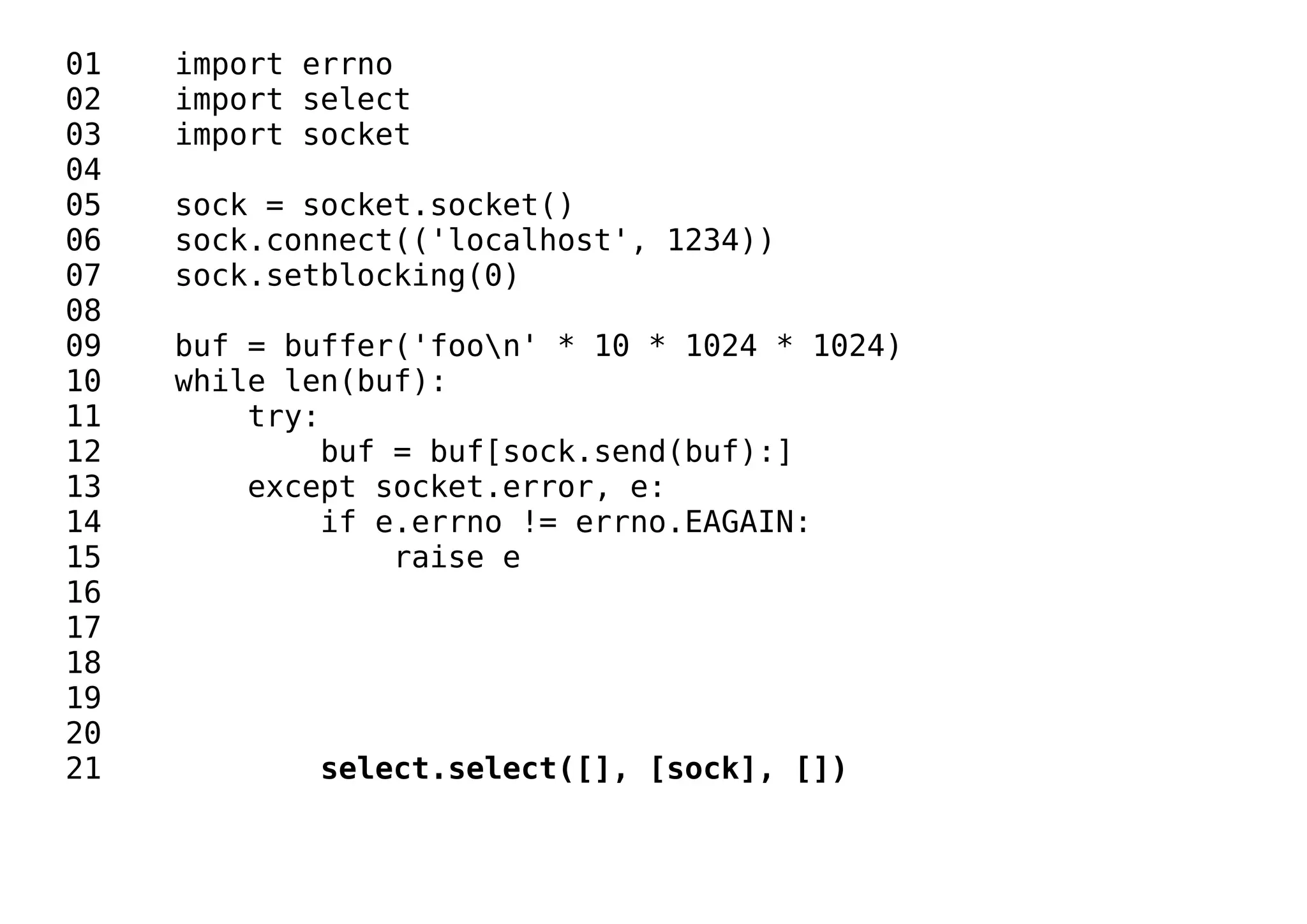 01 import errno
02 import select
03 import socket
04
05 sock = socket.socket()
06 sock.connect(('localhost', 1234))
07 sock.setblocking(0)
08
09 buf = buffer('foon' * 10 * 1024 * 1024)
10 while len(buf):
11 try:
12 buf = buf[sock.send(buf):]
13 except socket.error, e:
14 if e.errno != errno.EAGAIN:
15 raise e
16
17
18
19
20
21 select.select([], [sock], [])
 