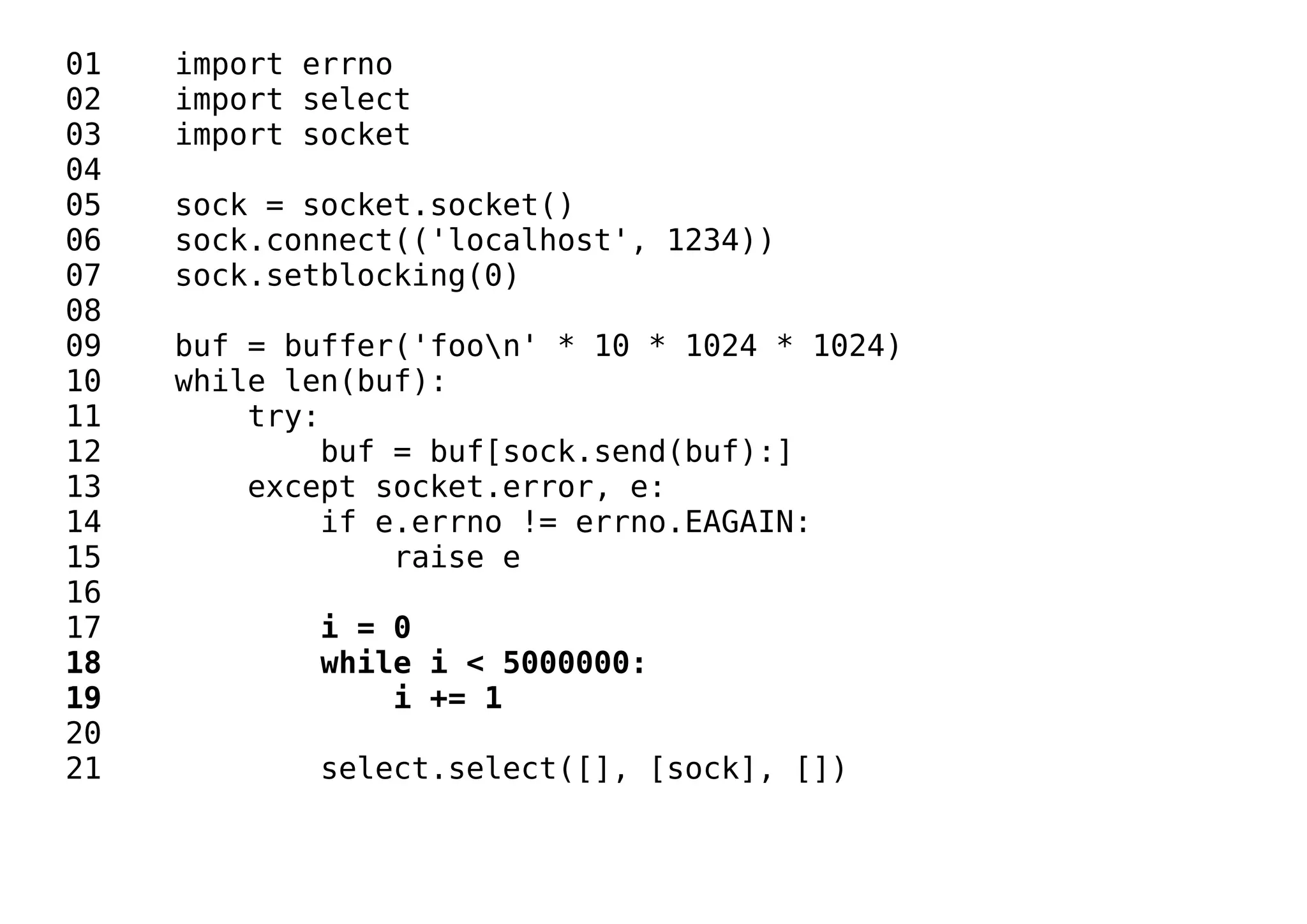 01 import errno
02 import select
03 import socket
04
05 sock = socket.socket()
06 sock.connect(('localhost', 1234))
07 sock.setblocking(0)
08
09 buf = buffer('foon' * 10 * 1024 * 1024)
10 while len(buf):
11 try:
12 buf = buf[sock.send(buf):]
13 except socket.error, e:
14 if e.errno != errno.EAGAIN:
15 raise e
16
17 i = 0
18 while i < 5000000:
19 i += 1
20
21 select.select([], [sock], [])
 