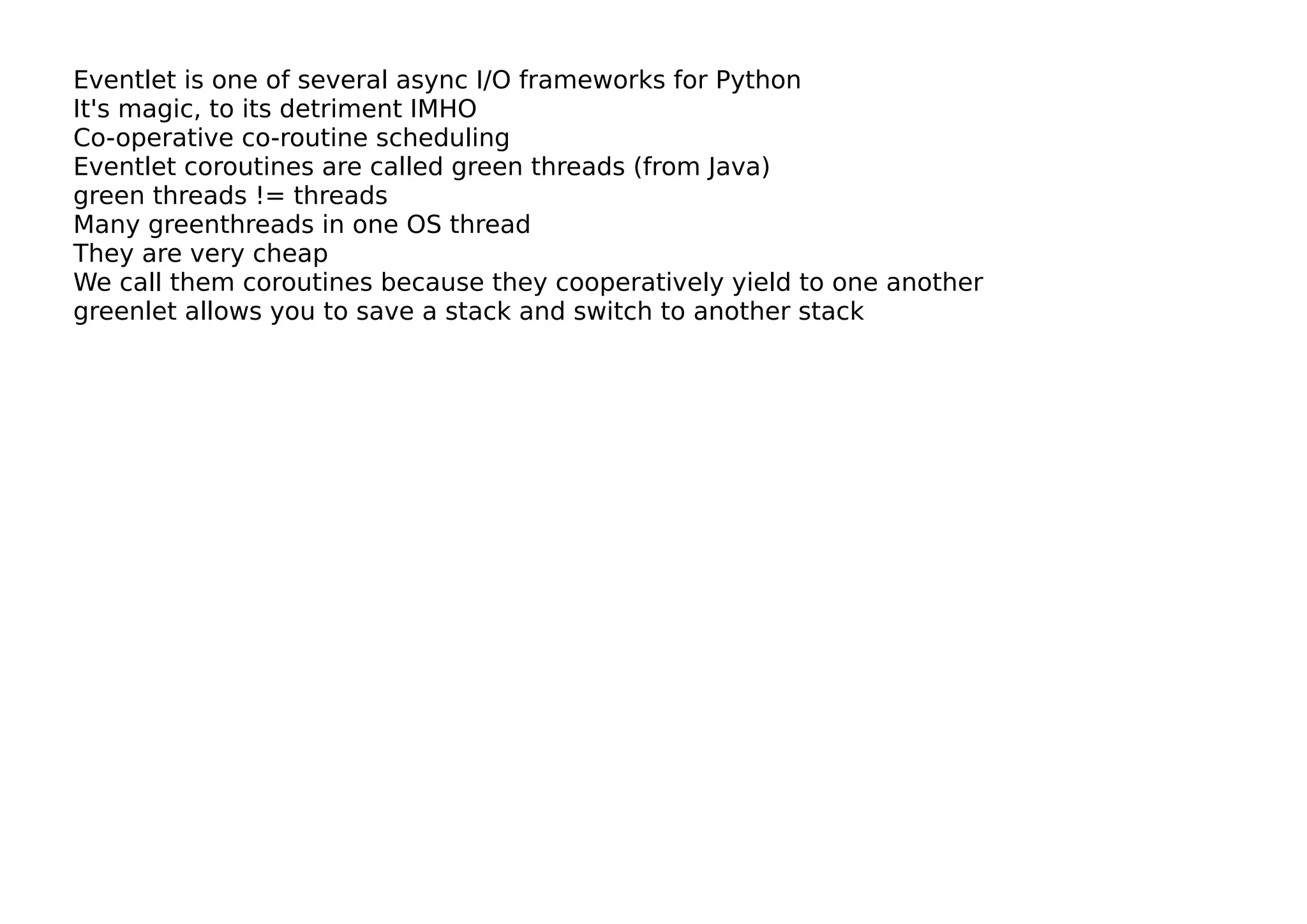 Eventlet is one of several async I/O frameworks for Python
It's magic, to its detriment IMHO
Co-operative co-routine scheduling
Eventlet coroutines are called green threads (from Java)
green threads != threads
Many greenthreads in one OS thread
They are very cheap
We call them coroutines because they cooperatively yield to one another
greenlet allows you to save a stack and switch to another stack
 