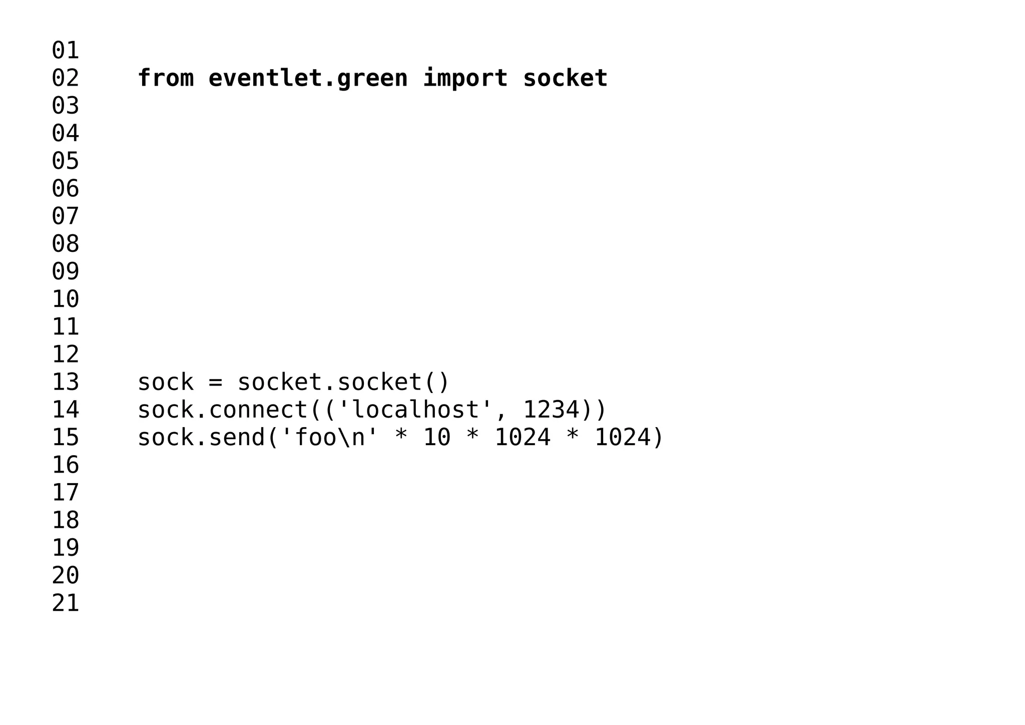 01
02 from eventlet.green import socket
03
04
05
06
07
08
09
10
11
12
13 sock = socket.socket()
14 sock.connect(('localhost', 1234))
15 sock.send('foon' * 10 * 1024 * 1024)
16
17
18
19
20
21
 