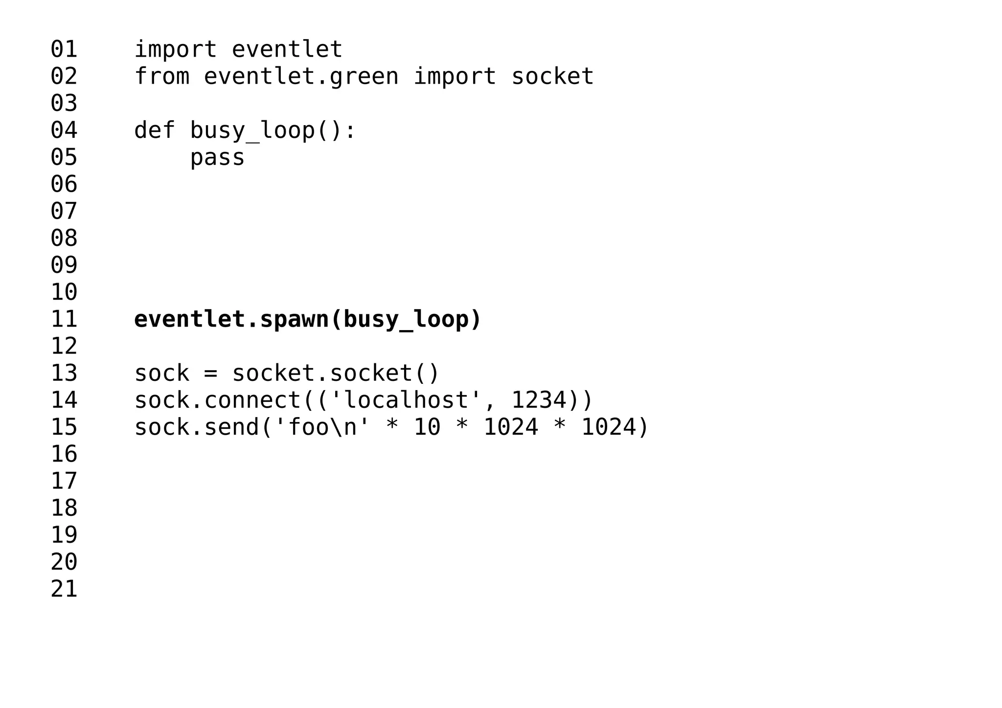01 import eventlet
02 from eventlet.green import socket
03
04 def busy_loop():
05 pass
06
07
08
09
10
11 eventlet.spawn(busy_loop)
12
13 sock = socket.socket()
14 sock.connect(('localhost', 1234))
15 sock.send('foon' * 10 * 1024 * 1024)
16
17
18
19
20
21
 