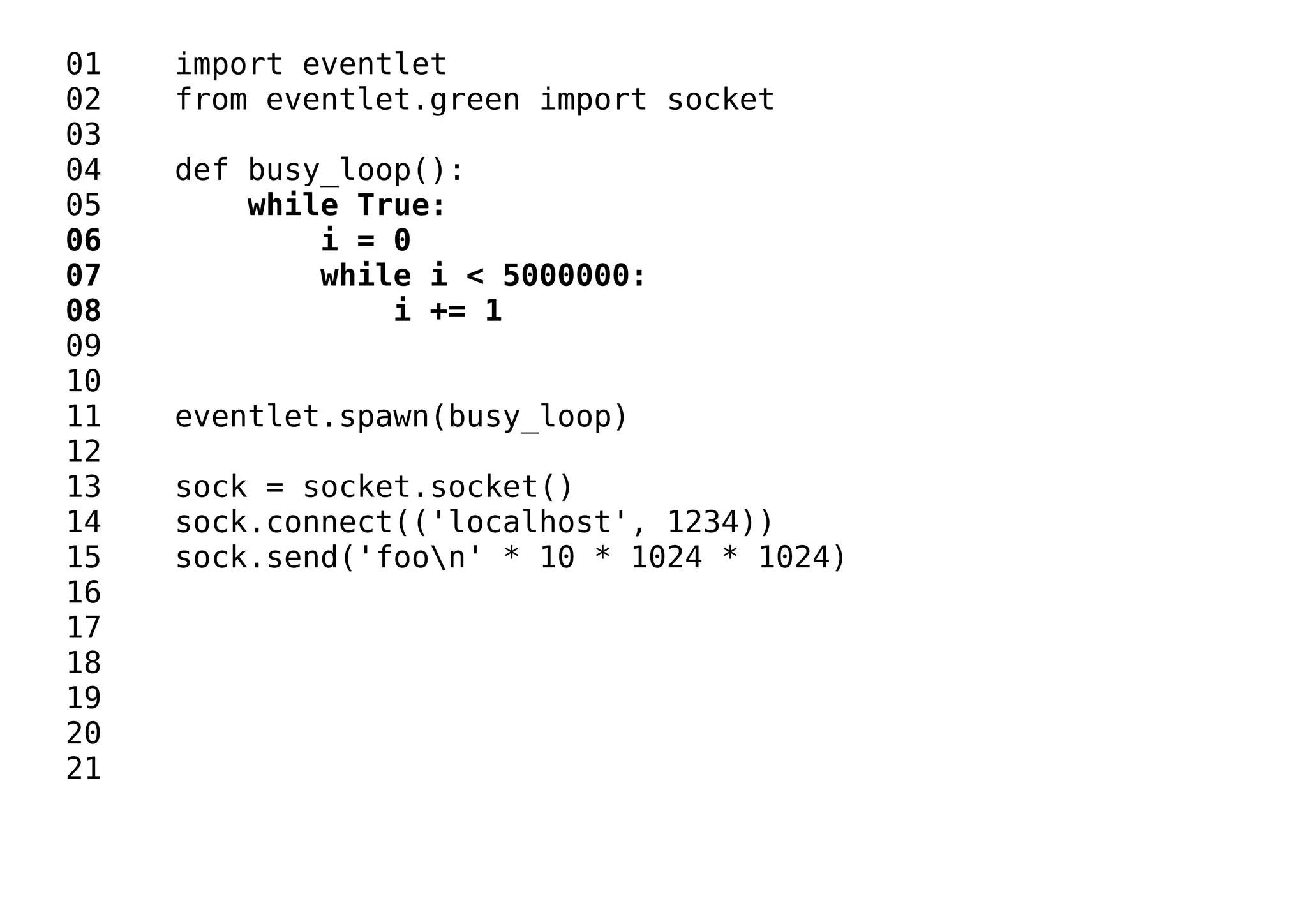 01 import eventlet
02 from eventlet.green import socket
03
04 def busy_loop():
05 while True:
06 i = 0
07 while i < 5000000:
08 i += 1
09
10
11 eventlet.spawn(busy_loop)
12
13 sock = socket.socket()
14 sock.connect(('localhost', 1234))
15 sock.send('foon' * 10 * 1024 * 1024)
16
17
18
19
20
21
 