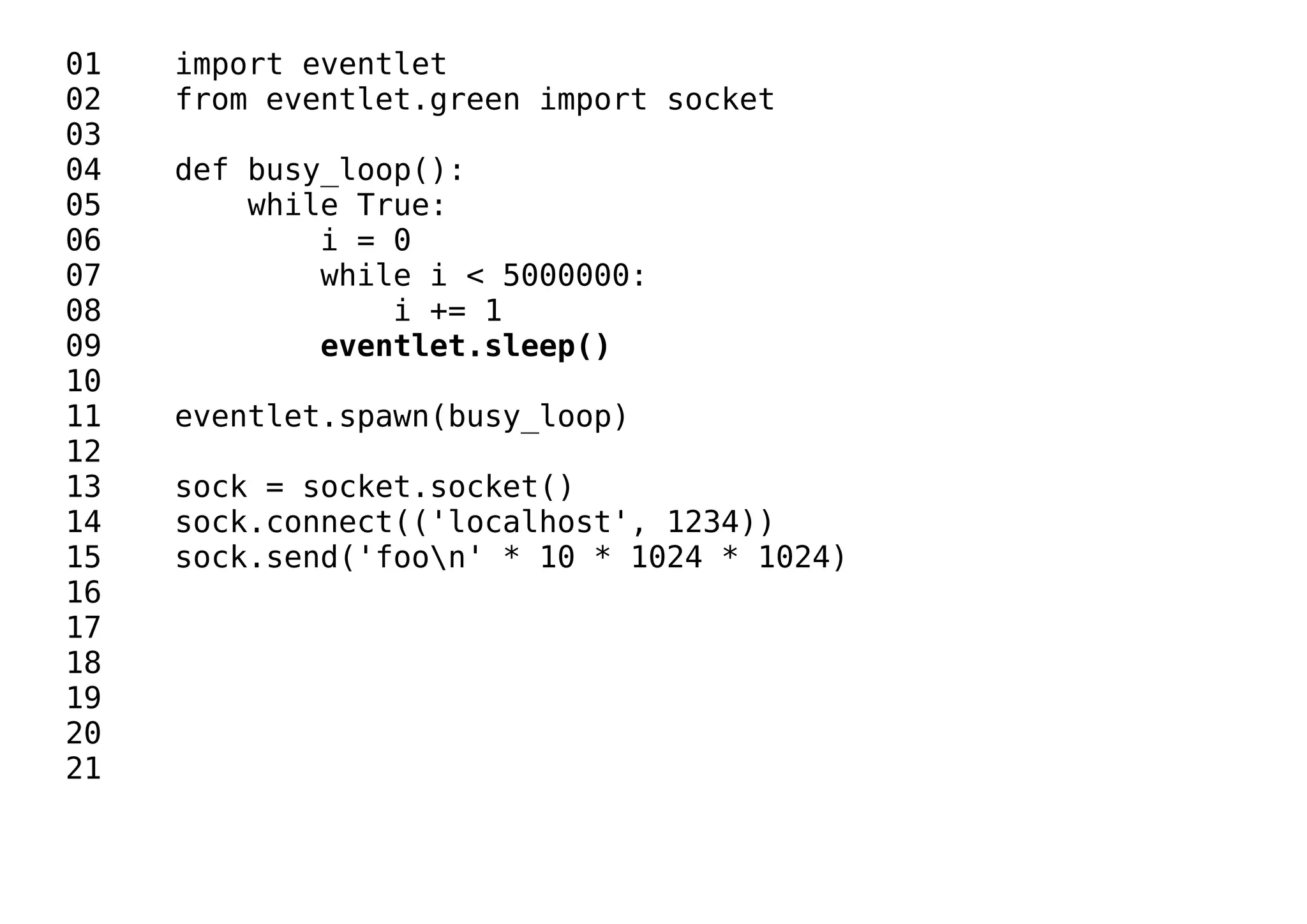 01 import eventlet
02 from eventlet.green import socket
03
04 def busy_loop():
05 while True:
06 i = 0
07 while i < 5000000:
08 i += 1
09 eventlet.sleep()
10
11 eventlet.spawn(busy_loop)
12
13 sock = socket.socket()
14 sock.connect(('localhost', 1234))
15 sock.send('foon' * 10 * 1024 * 1024)
16
17
18
19
20
21
 