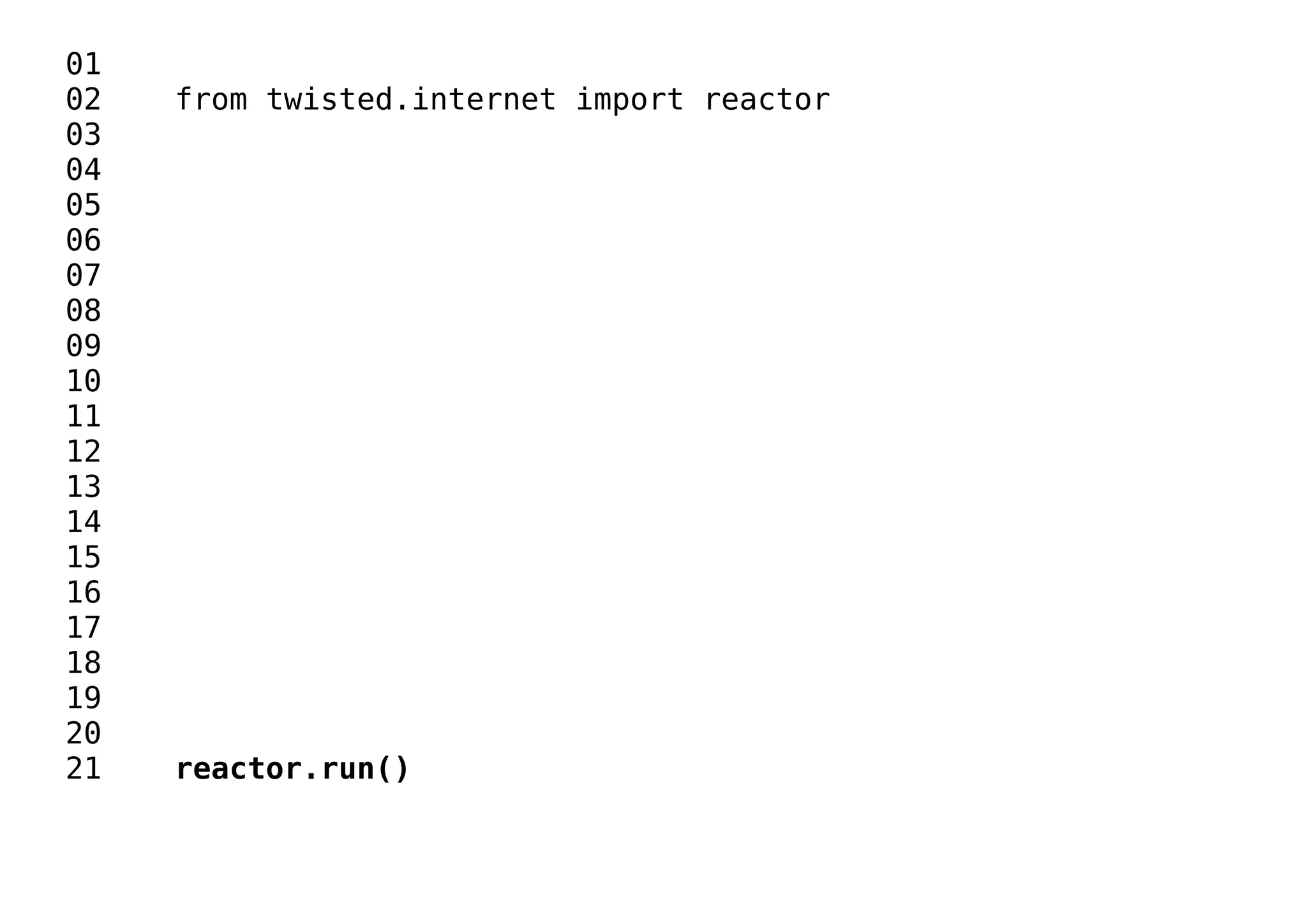 01
02 from twisted.internet import reactor
03
04
05
06
07
08
09
10
11
12
13
14
15
16
17
18
19
20
21 reactor.run()
 