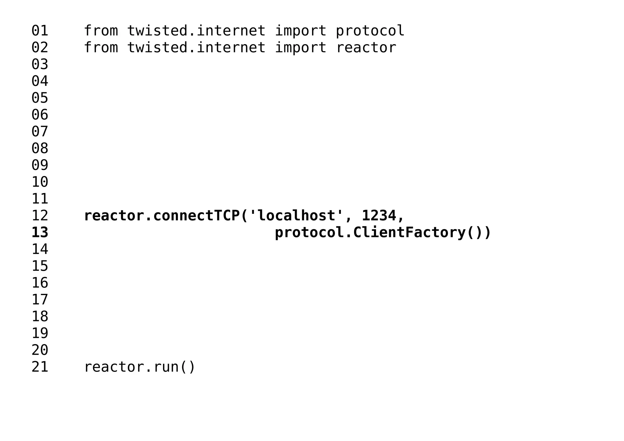 01 from twisted.internet import protocol
02 from twisted.internet import reactor
03
04
05
06
07
08
09
10
11
12 reactor.connectTCP('localhost', 1234,
13 protocol.ClientFactory())
14
15
16
17
18
19
20
21 reactor.run()
 