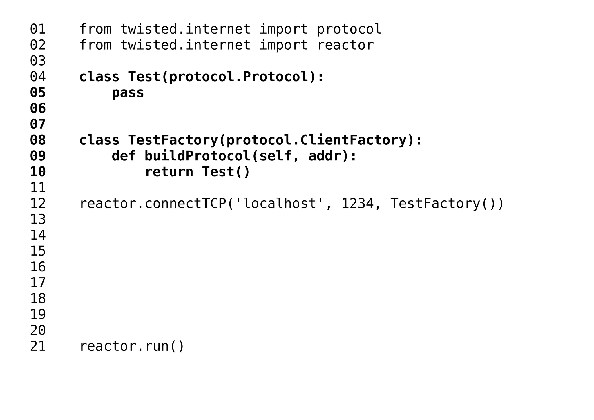 01 from twisted.internet import protocol
02 from twisted.internet import reactor
03
04 class Test(protocol.Protocol):
05 pass
06
07
08 class TestFactory(protocol.ClientFactory):
09 def buildProtocol(self, addr):
10 return Test()
11
12 reactor.connectTCP('localhost', 1234, TestFactory())
13
14
15
16
17
18
19
20
21 reactor.run()
 