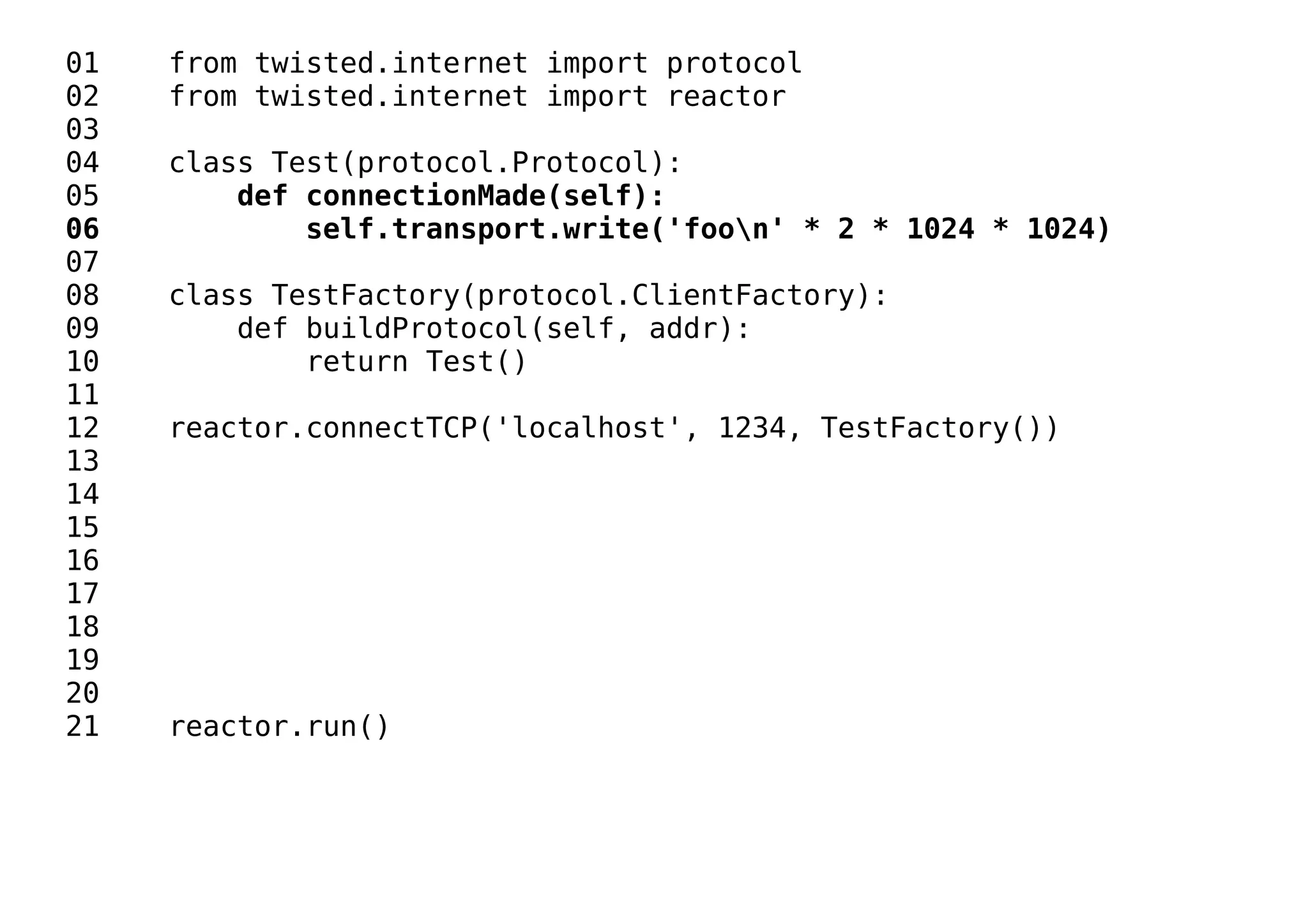 01 from twisted.internet import protocol
02 from twisted.internet import reactor
03
04 class Test(protocol.Protocol):
05 def connectionMade(self):
06 self.transport.write('foon' * 2 * 1024 * 1024)
07
08 class TestFactory(protocol.ClientFactory):
09 def buildProtocol(self, addr):
10 return Test()
11
12 reactor.connectTCP('localhost', 1234, TestFactory())
13
14
15
16
17
18
19
20
21 reactor.run()
 