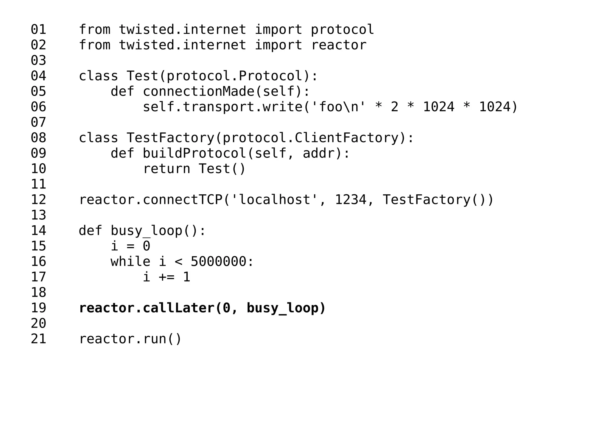 01 from twisted.internet import protocol
02 from twisted.internet import reactor
03
04 class Test(protocol.Protocol):
05 def connectionMade(self):
06 self.transport.write('foon' * 2 * 1024 * 1024)
07
08 class TestFactory(protocol.ClientFactory):
09 def buildProtocol(self, addr):
10 return Test()
11
12 reactor.connectTCP('localhost', 1234, TestFactory())
13
14 def busy_loop():
15 i = 0
16 while i < 5000000:
17 i += 1
18
19 reactor.callLater(0, busy_loop)
20
21 reactor.run()
 
