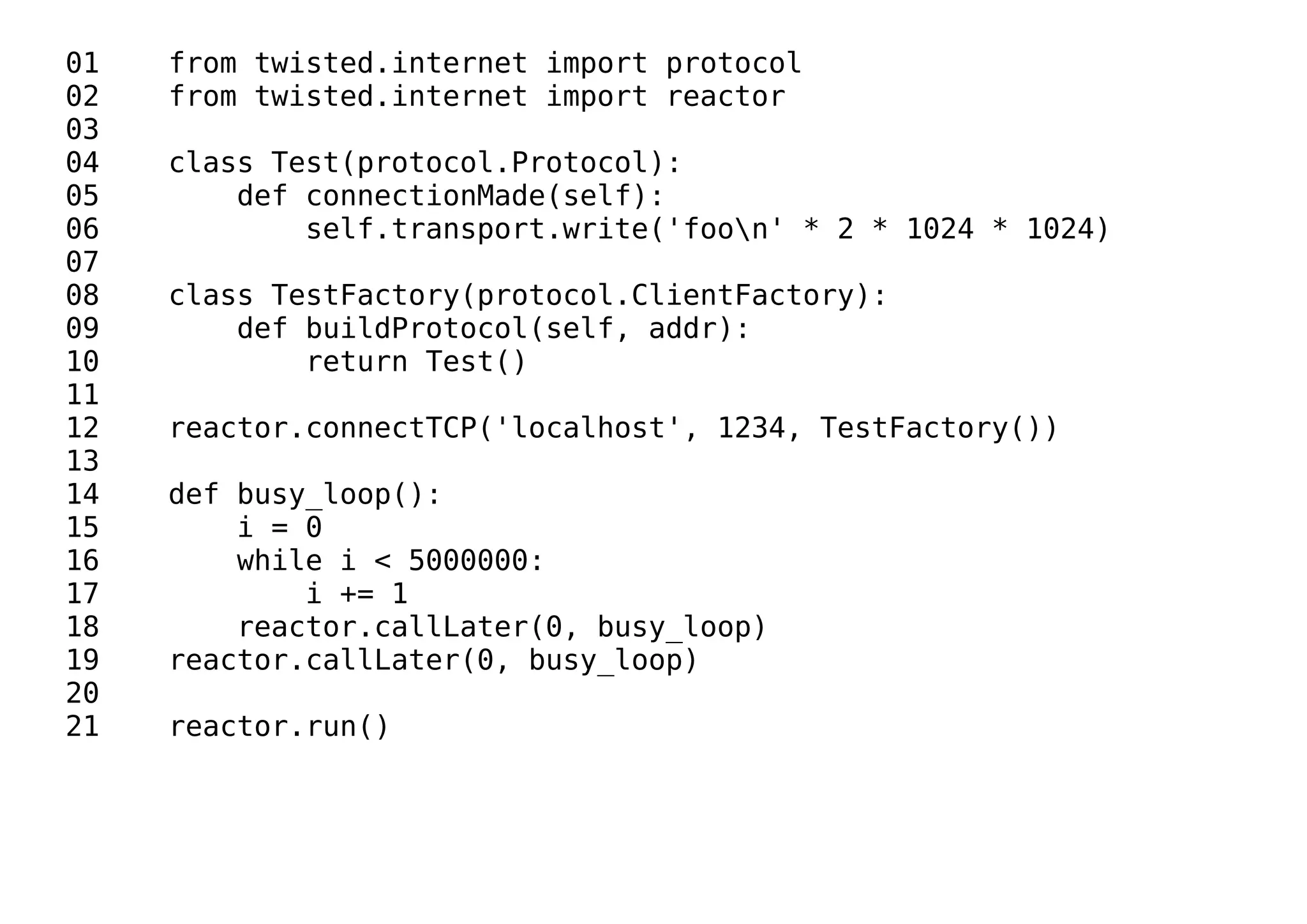 01 from twisted.internet import protocol
02 from twisted.internet import reactor
03
04 class Test(protocol.Protocol):
05 def connectionMade(self):
06 self.transport.write('foon' * 2 * 1024 * 1024)
07
08 class TestFactory(protocol.ClientFactory):
09 def buildProtocol(self, addr):
10 return Test()
11
12 reactor.connectTCP('localhost', 1234, TestFactory())
13
14 def busy_loop():
15 i = 0
16 while i < 5000000:
17 i += 1
18 reactor.callLater(0, busy_loop)
19 reactor.callLater(0, busy_loop)
20
21 reactor.run()
 