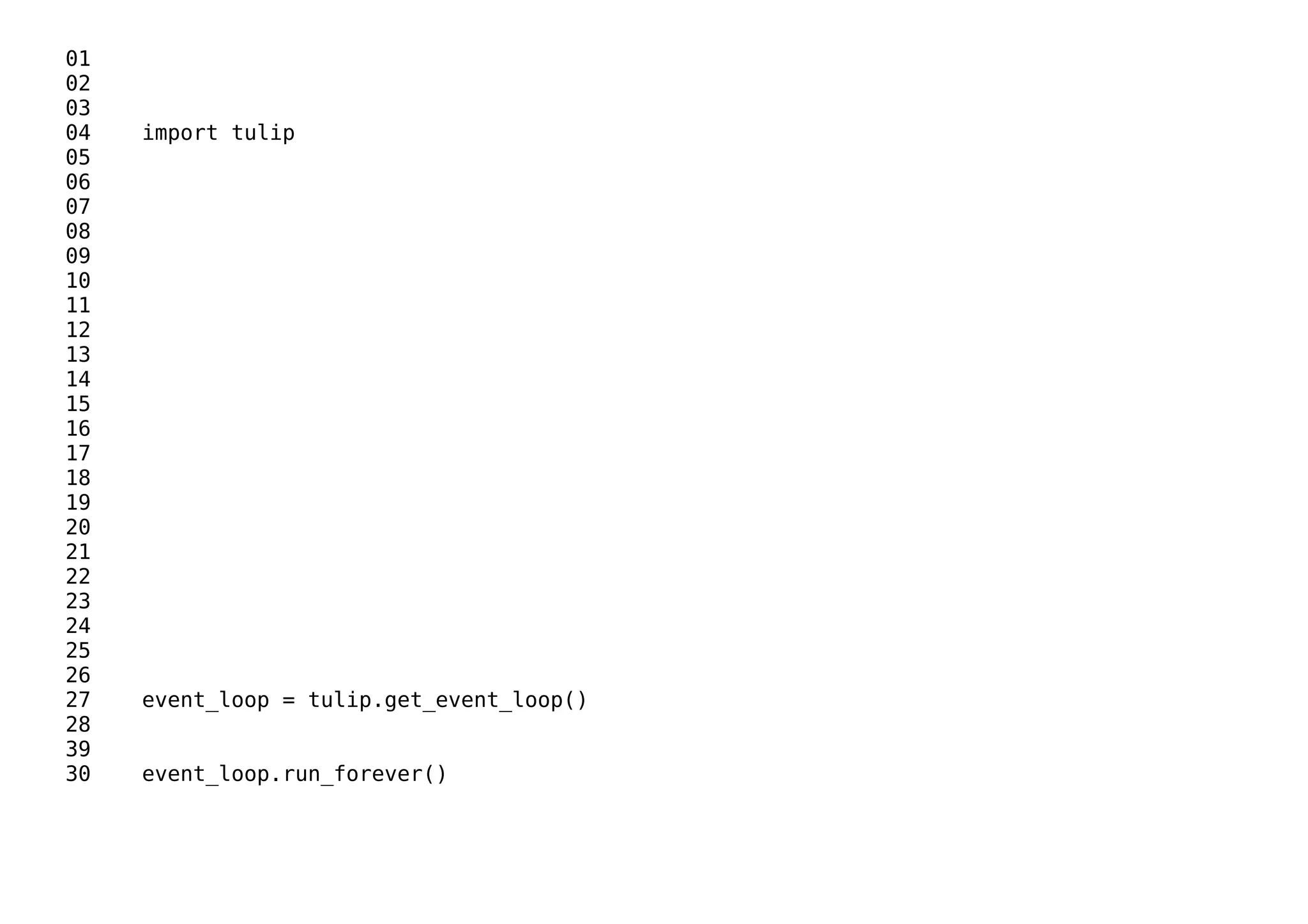 01
02
03
04 import tulip
05
06
07
08
09
10
11
12
13
14
15
16
17
18
19
20
21
22
23
24
25
26
27 event_loop = tulip.get_event_loop()
28
39
30 event_loop.run_forever()
 