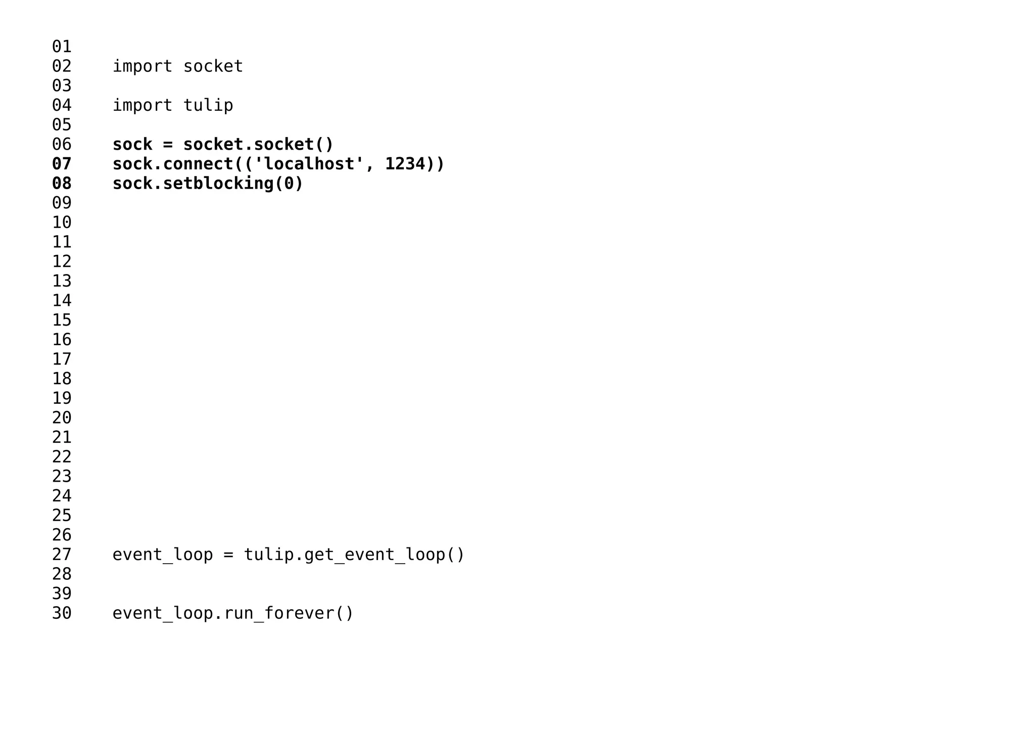 01
02 import socket
03
04 import tulip
05
06 sock = socket.socket()
07 sock.connect(('localhost', 1234))
08 sock.setblocking(0)
09
10
11
12
13
14
15
16
17
18
19
20
21
22
23
24
25
26
27 event_loop = tulip.get_event_loop()
28
39
30 event_loop.run_forever()
 