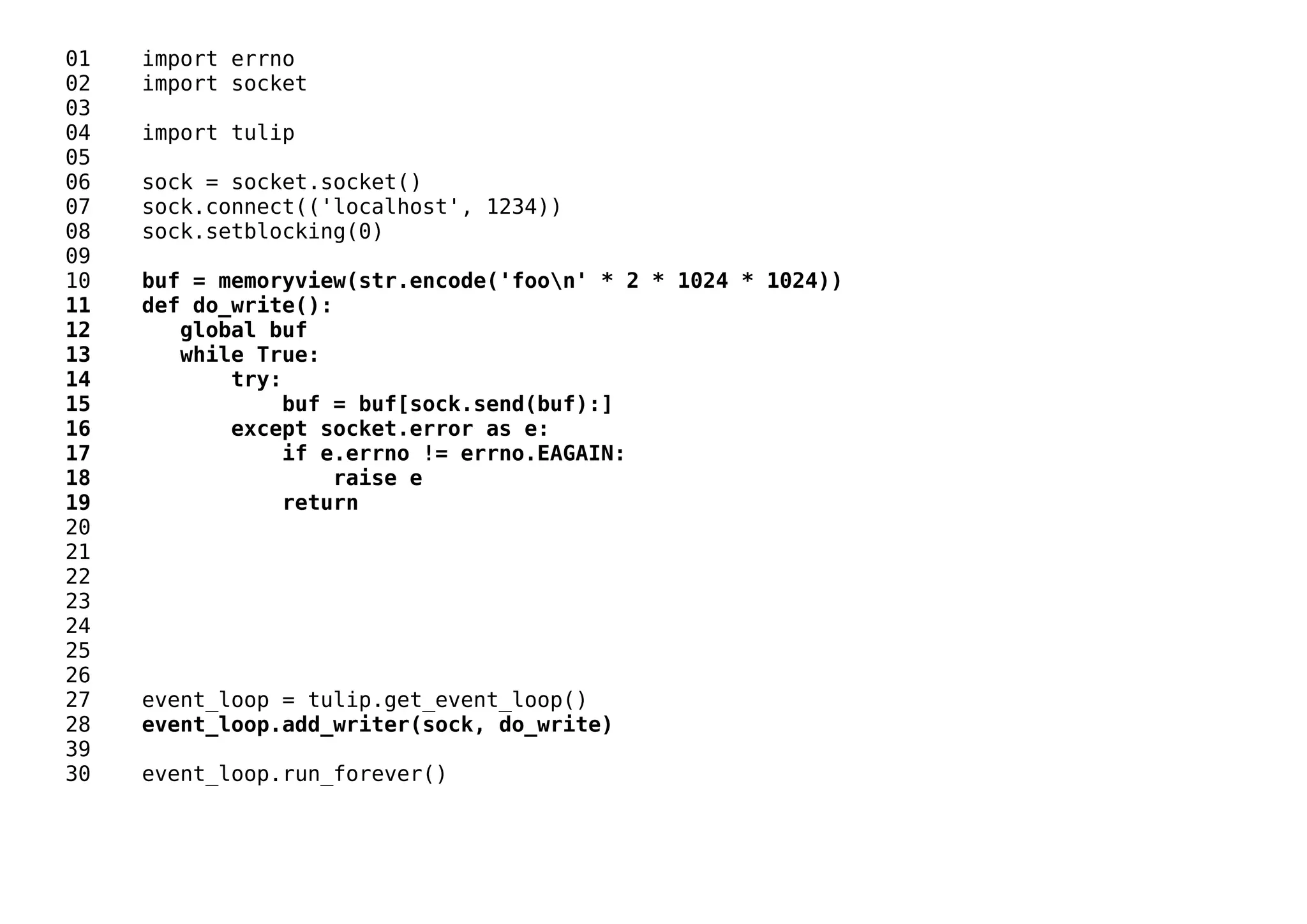 01 import errno
02 import socket
03
04 import tulip
05
06 sock = socket.socket()
07 sock.connect(('localhost', 1234))
08 sock.setblocking(0)
09
10 buf = memoryview(str.encode('foon' * 2 * 1024 * 1024))
11 def do_write():
12 global buf
13 while True:
14 try:
15 buf = buf[sock.send(buf):]
16 except socket.error as e:
17 if e.errno != errno.EAGAIN:
18 raise e
19 return
20
21
22
23
24
25
26
27 event_loop = tulip.get_event_loop()
28 event_loop.add_writer(sock, do_write)
39
30 event_loop.run_forever()
 