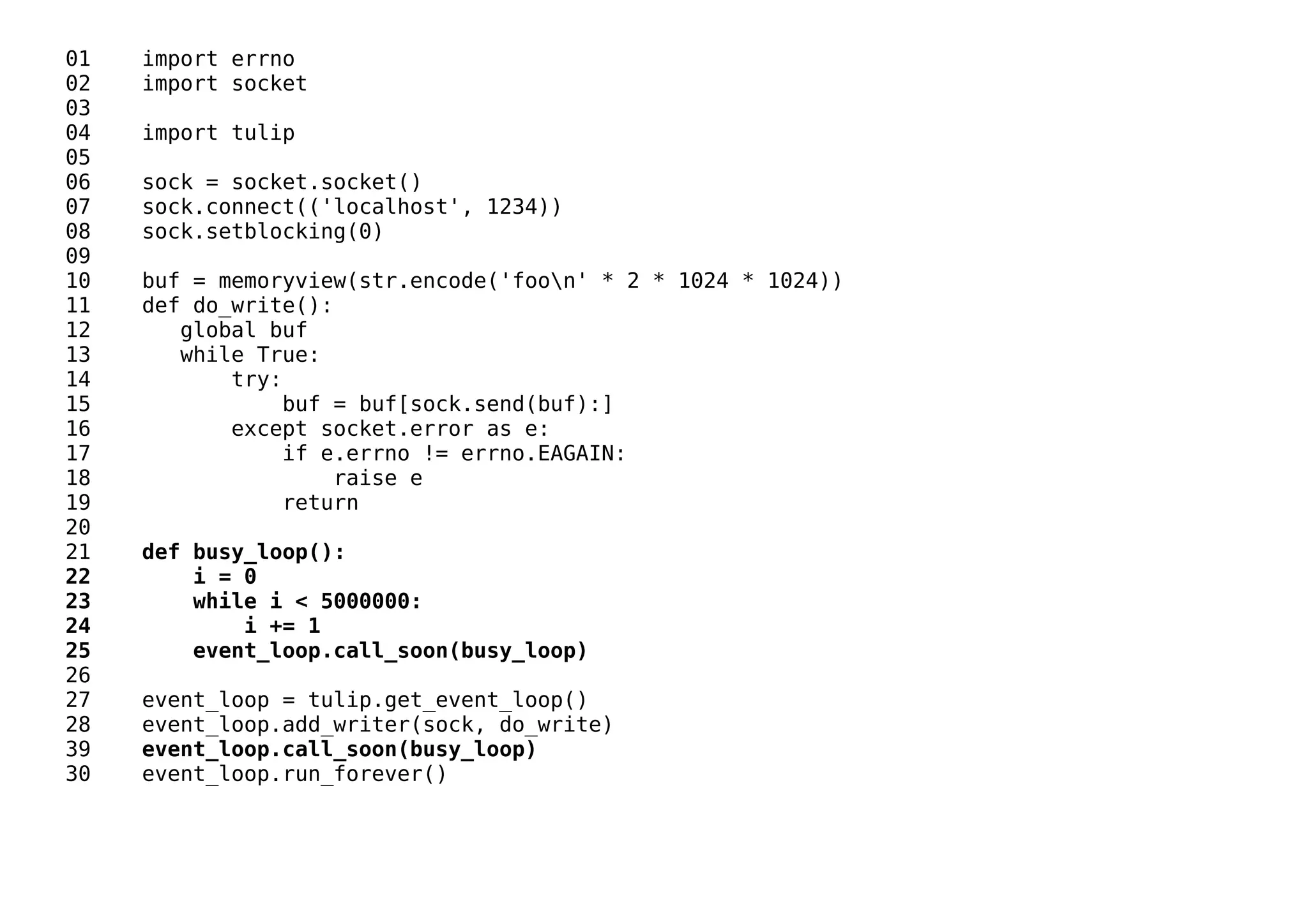 01 import errno
02 import socket
03
04 import tulip
05
06 sock = socket.socket()
07 sock.connect(('localhost', 1234))
08 sock.setblocking(0)
09
10 buf = memoryview(str.encode('foon' * 2 * 1024 * 1024))
11 def do_write():
12 global buf
13 while True:
14 try:
15 buf = buf[sock.send(buf):]
16 except socket.error as e:
17 if e.errno != errno.EAGAIN:
18 raise e
19 return
20
21 def busy_loop():
22 i = 0
23 while i < 5000000:
24 i += 1
25 event_loop.call_soon(busy_loop)
26
27 event_loop = tulip.get_event_loop()
28 event_loop.add_writer(sock, do_write)
39 event_loop.call_soon(busy_loop)
30 event_loop.run_forever()
 