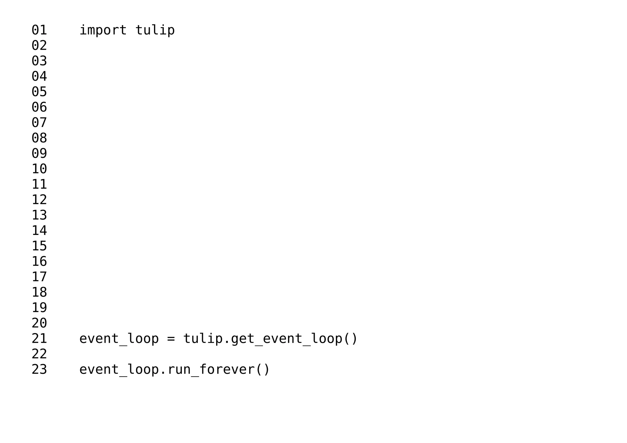 01 import tulip
02
03
04
05
06
07
08
09
10
11
12
13
14
15
16
17
18
19
20
21 event_loop = tulip.get_event_loop()
22
23 event_loop.run_forever()
 