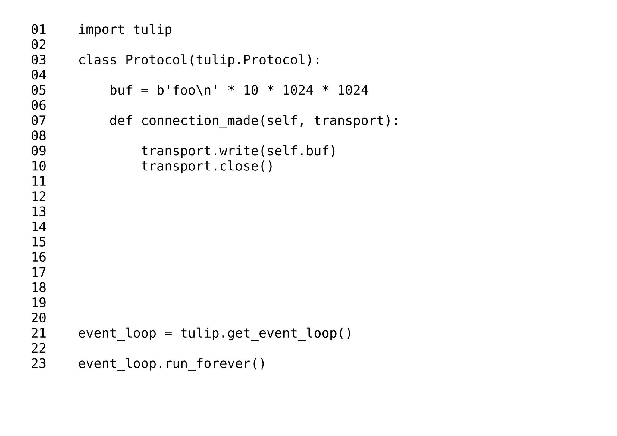 01 import tulip
02
03 class Protocol(tulip.Protocol):
04
05 buf = b'foon' * 10 * 1024 * 1024
06
07 def connection_made(self, transport):
08
09 transport.write(self.buf)
10 transport.close()
11
12
13
14
15
16
17
18
19
20
21 event_loop = tulip.get_event_loop()
22
23 event_loop.run_forever()
 