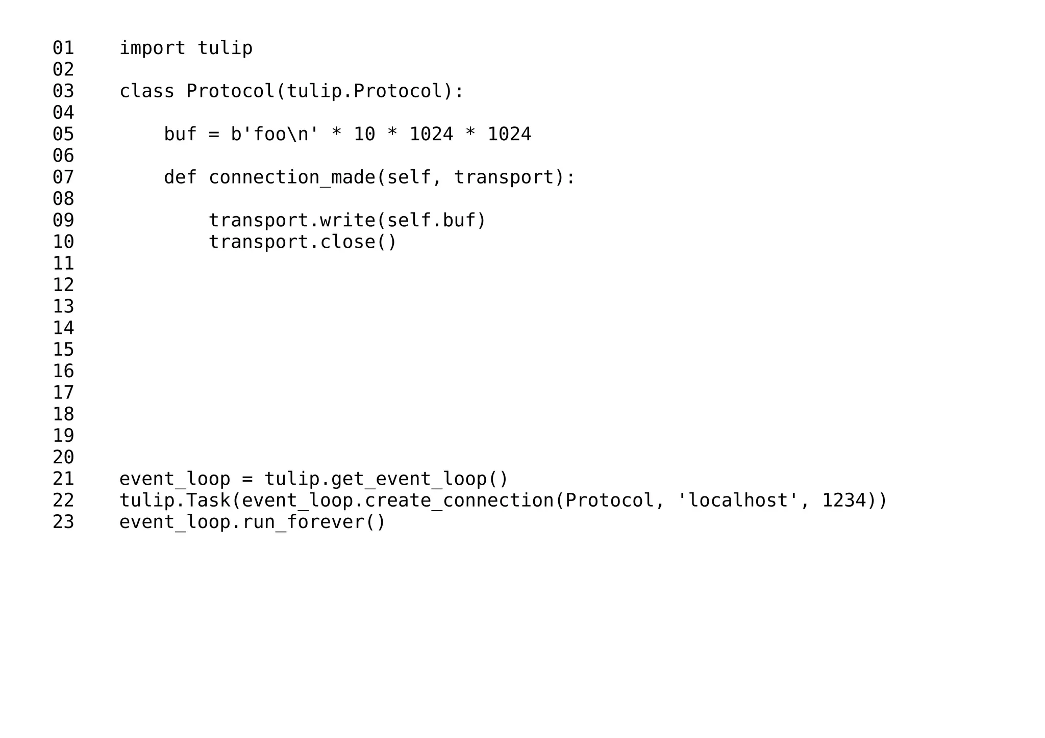 01 import tulip
02
03 class Protocol(tulip.Protocol):
04
05 buf = b'foon' * 10 * 1024 * 1024
06
07 def connection_made(self, transport):
08
09 transport.write(self.buf)
10 transport.close()
11
12
13
14
15
16
17
18
19
20
21 event_loop = tulip.get_event_loop()
22 tulip.Task(event_loop.create_connection(Protocol, 'localhost', 1234))
23 event_loop.run_forever()
 