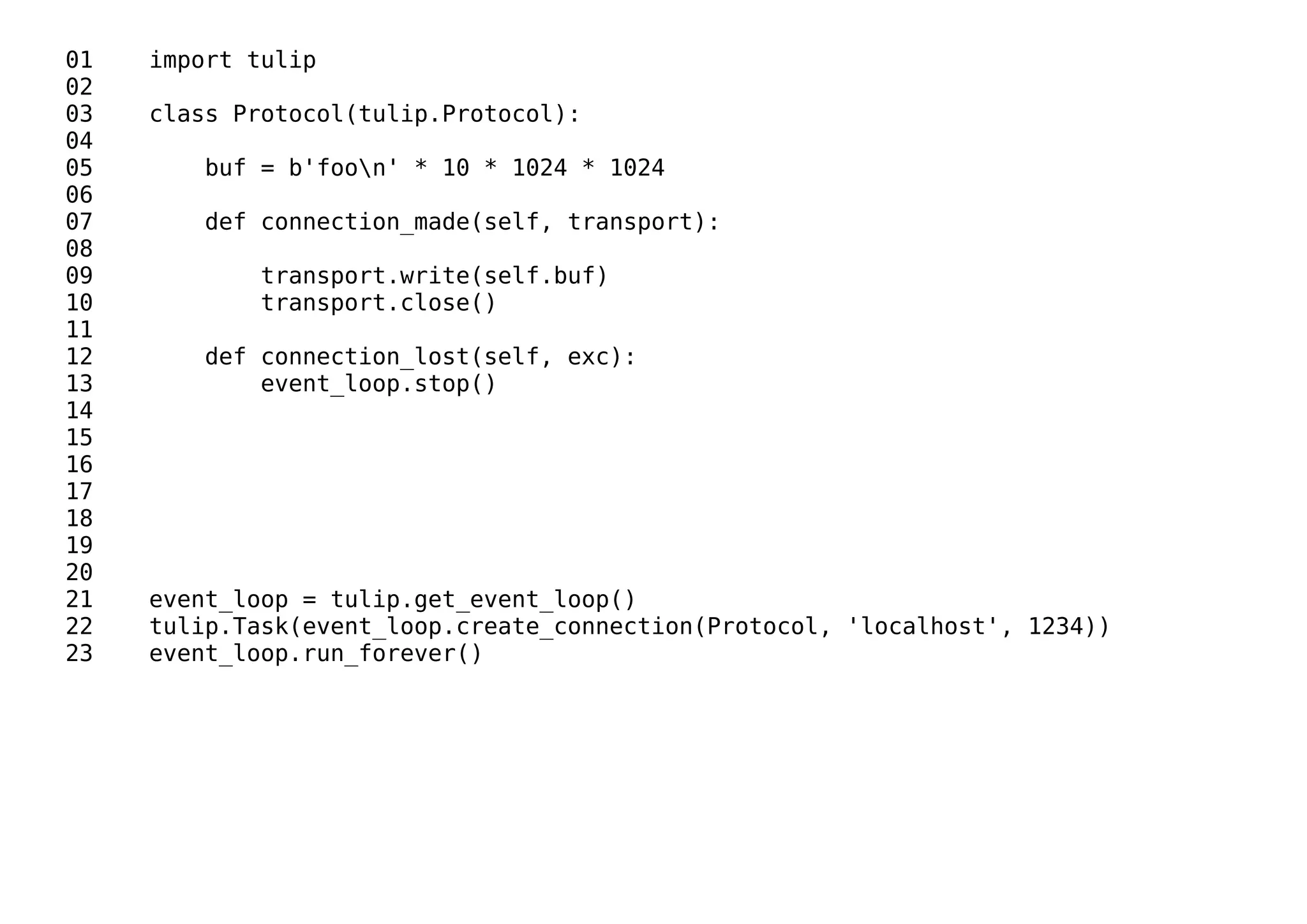 01 import tulip
02
03 class Protocol(tulip.Protocol):
04
05 buf = b'foon' * 10 * 1024 * 1024
06
07 def connection_made(self, transport):
08
09 transport.write(self.buf)
10 transport.close()
11
12 def connection_lost(self, exc):
13 event_loop.stop()
14
15
16
17
18
19
20
21 event_loop = tulip.get_event_loop()
22 tulip.Task(event_loop.create_connection(Protocol, 'localhost', 1234))
23 event_loop.run_forever()
 