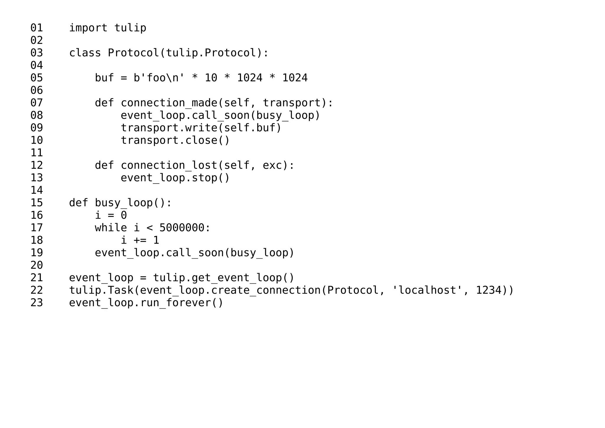 01 import tulip
02
03 class Protocol(tulip.Protocol):
04
05 buf = b'foon' * 10 * 1024 * 1024
06
07 def connection_made(self, transport):
08 event_loop.call_soon(busy_loop)
09 transport.write(self.buf)
10 transport.close()
11
12 def connection_lost(self, exc):
13 event_loop.stop()
14
15 def busy_loop():
16 i = 0
17 while i < 5000000:
18 i += 1
19 event_loop.call_soon(busy_loop)
20
21 event_loop = tulip.get_event_loop()
22 tulip.Task(event_loop.create_connection(Protocol, 'localhost', 1234))
23 event_loop.run_forever()
 