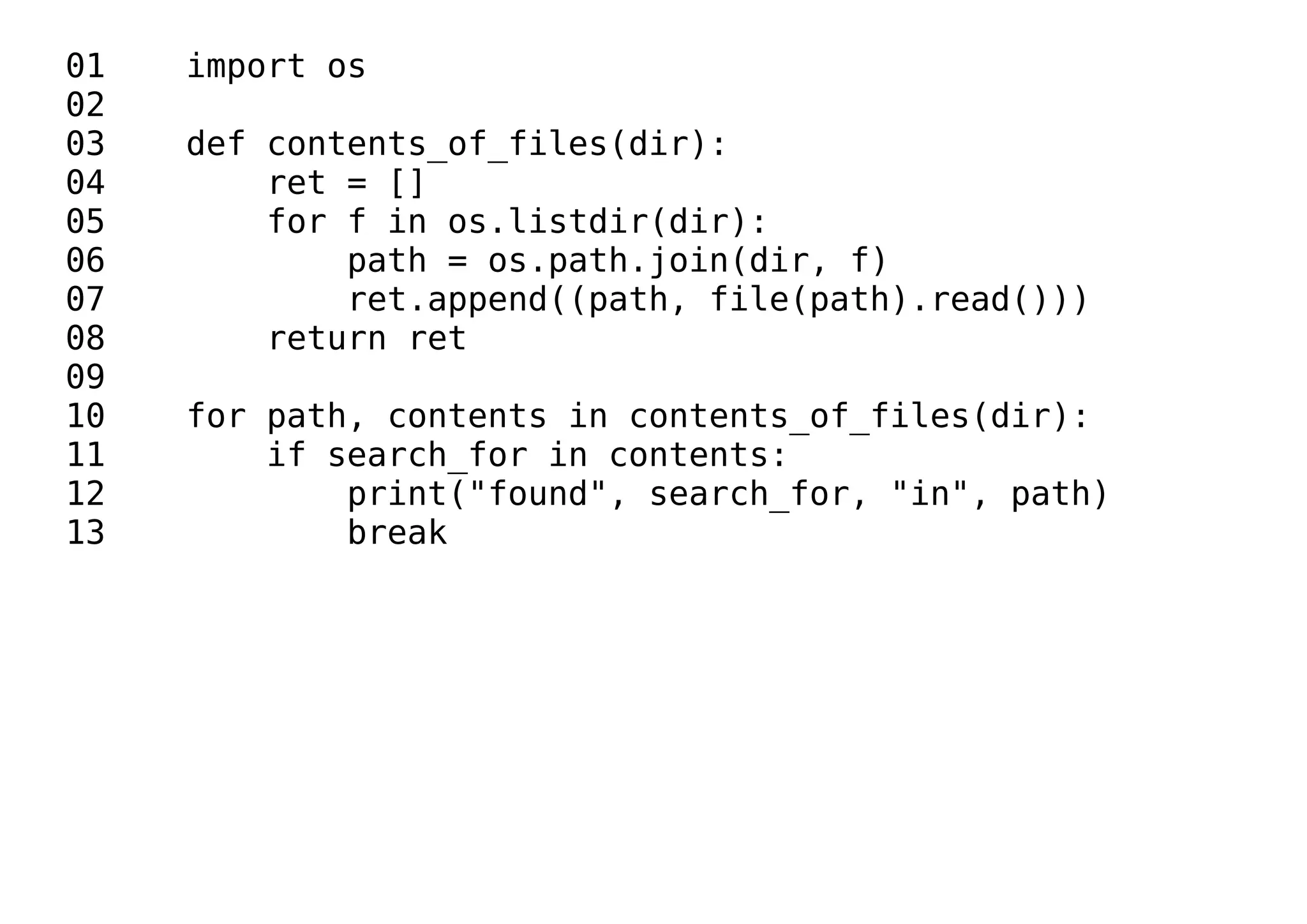 01 import os
02
03 def contents_of_files(dir):
04 ret = []
05 for f in os.listdir(dir):
06 path = os.path.join(dir, f)
07 ret.append((path, file(path).read()))
08 return ret
09
10 for path, contents in contents_of_files(dir):
11 if search_for in contents:
12 print("found", search_for, "in", path)
13 break
 