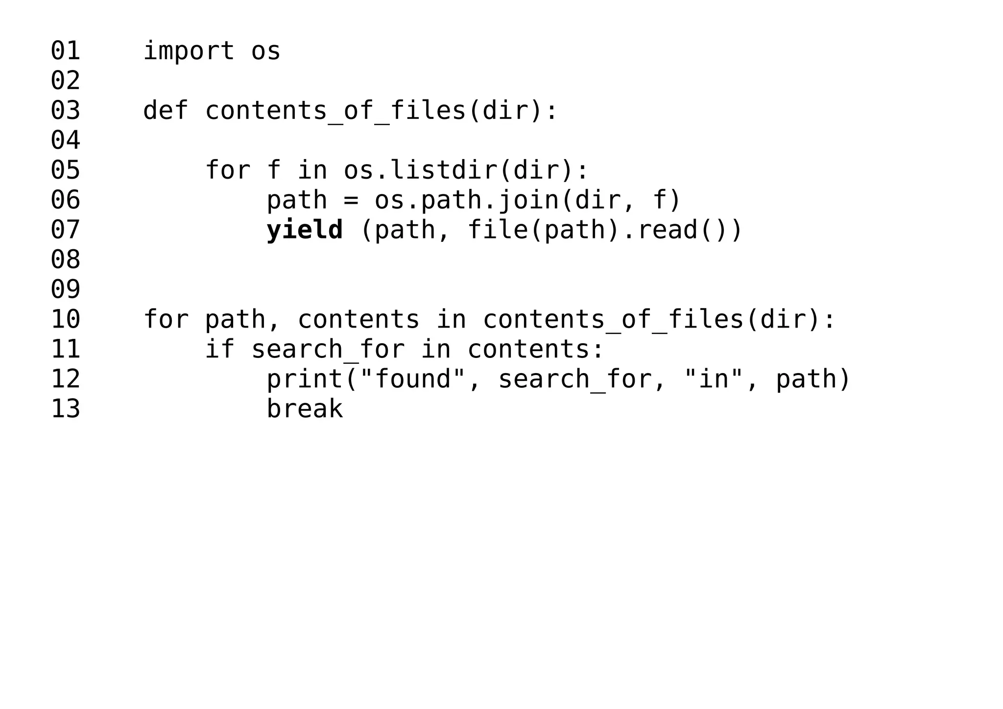01 import os
02
03 def contents_of_files(dir):
04
05 for f in os.listdir(dir):
06 path = os.path.join(dir, f)
07 yield (path, file(path).read())
08
09
10 for path, contents in contents_of_files(dir):
11 if search_for in contents:
12 print("found", search_for, "in", path)
13 break
 