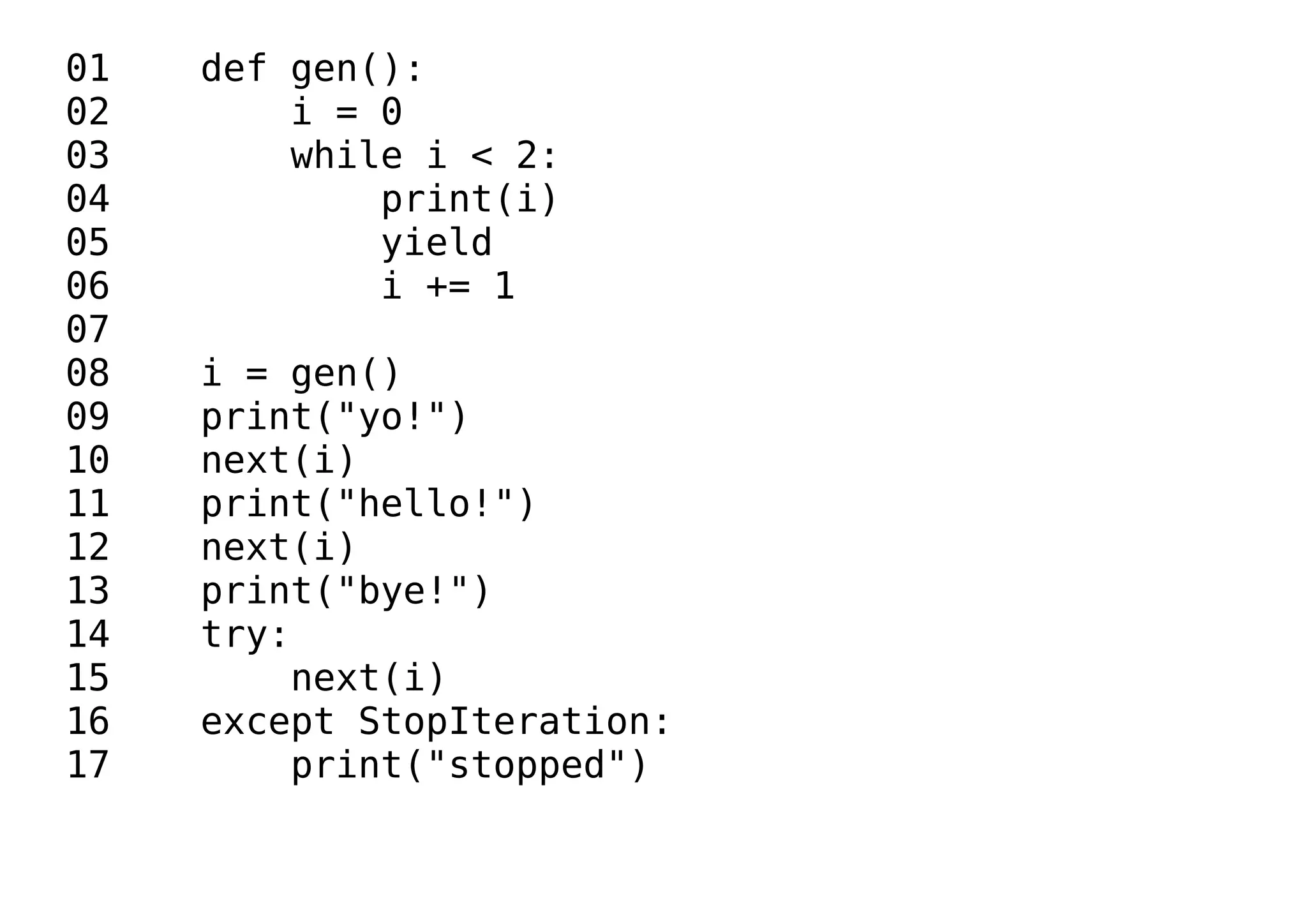 01 def gen():
02 i = 0
03 while i < 2:
04 print(i)
05 yield
06 i += 1
07
08 i = gen()
09 print("yo!")
10 next(i)
11 print("hello!")
12 next(i)
13 print("bye!")
14 try:
15 next(i)
16 except StopIteration:
17 print("stopped")
 