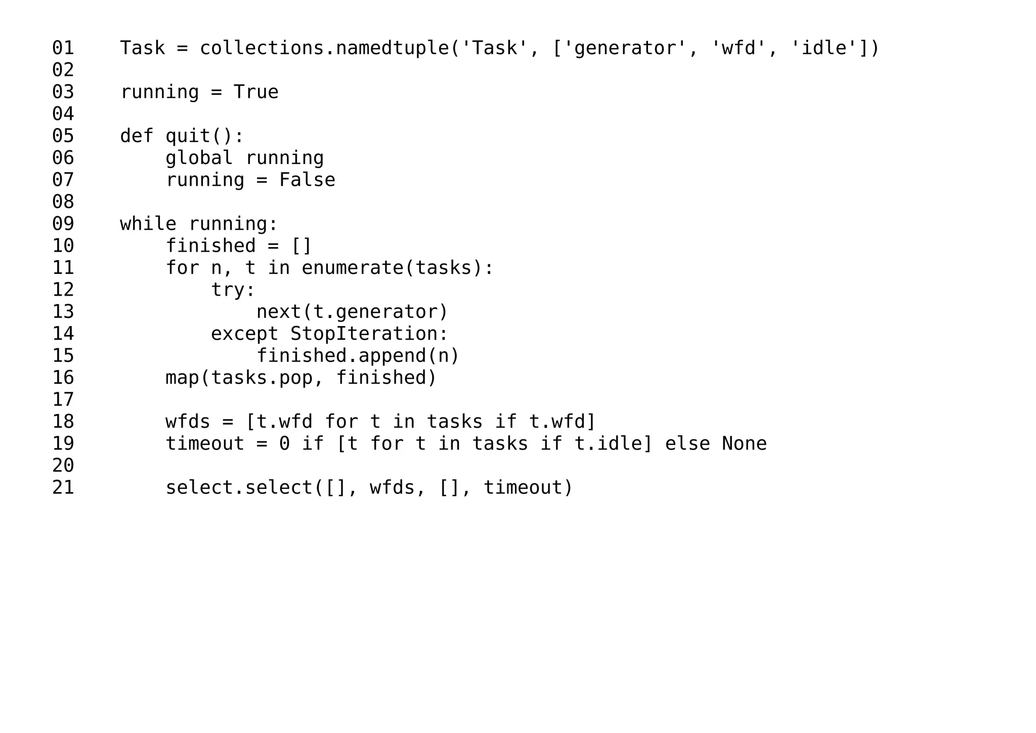 01 Task = collections.namedtuple('Task', ['generator', 'wfd', 'idle'])
02
03 running = True
04
05 def quit():
06 global running
07 running = False
08
09 while running:
10 finished = []
11 for n, t in enumerate(tasks):
12 try:
13 next(t.generator)
14 except StopIteration:
15 finished.append(n)
16 map(tasks.pop, finished)
17
18 wfds = [t.wfd for t in tasks if t.wfd]
19 timeout = 0 if [t for t in tasks if t.idle] else None
20
21 select.select([], wfds, [], timeout)
 