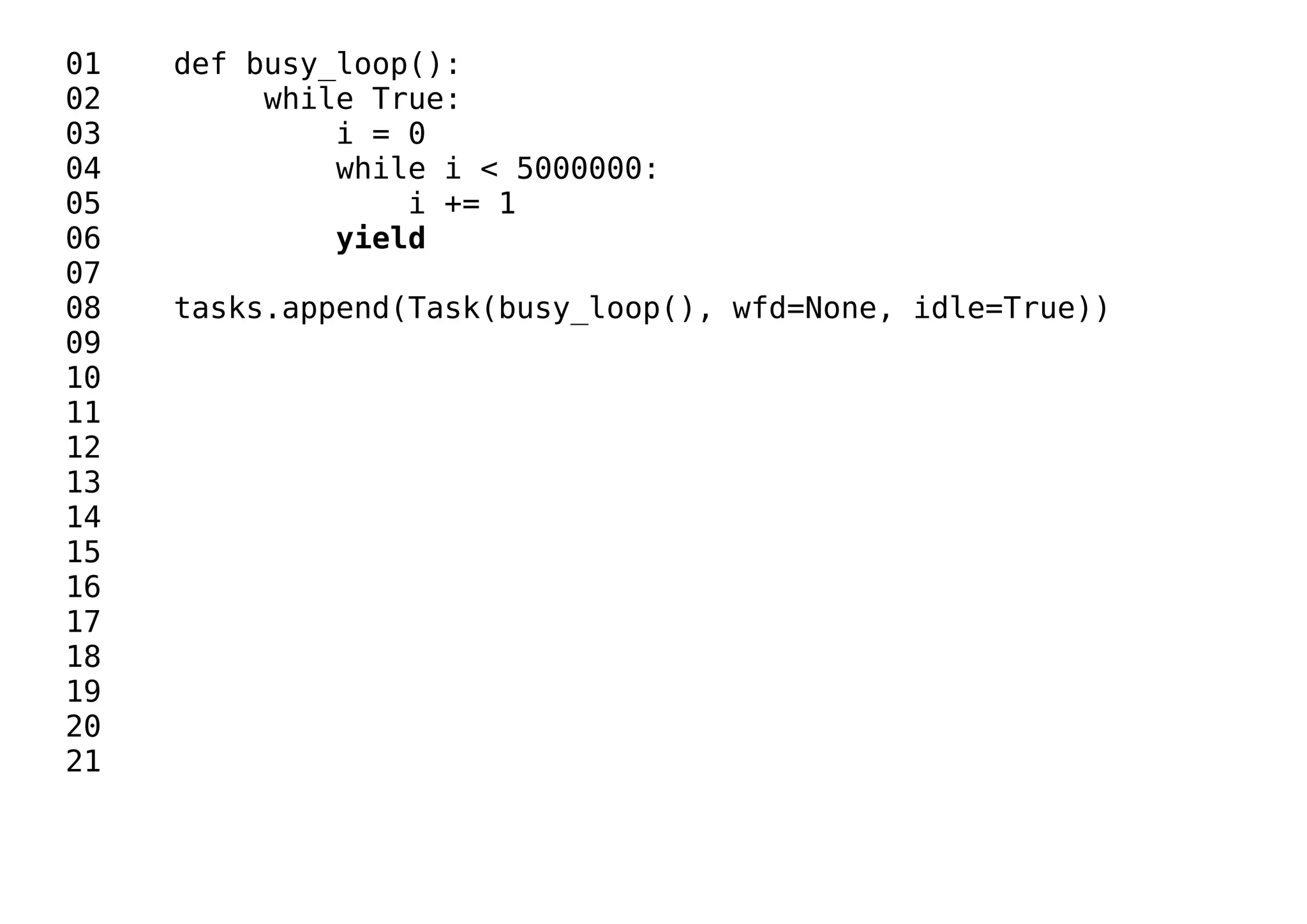 01 def busy_loop():
02 while True:
03 i = 0
04 while i < 5000000:
05 i += 1
06 yield
07
08 tasks.append(Task(busy_loop(), wfd=None, idle=True))
09
10
11
12
13
14
15
16
17
18
19
20
21
 