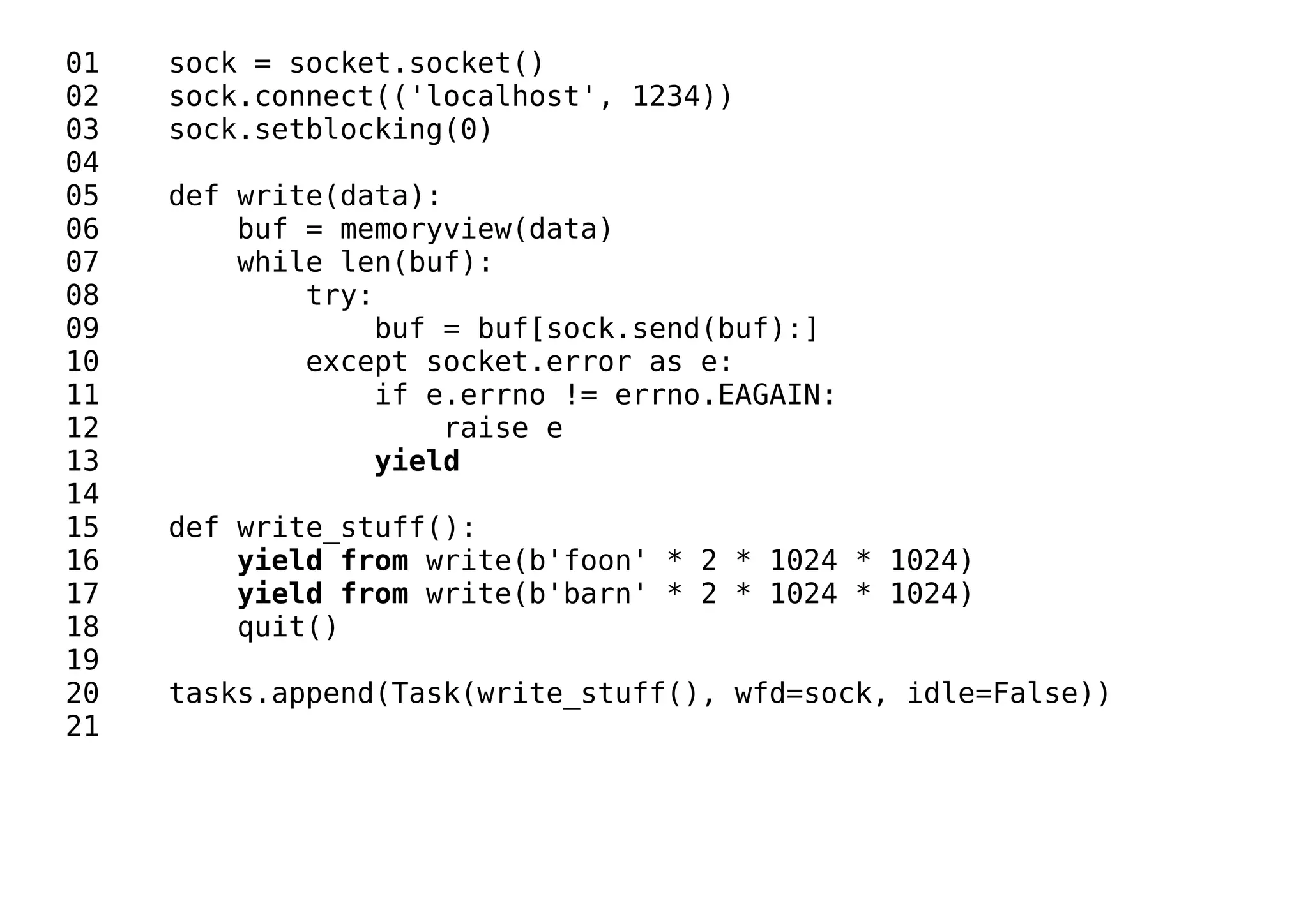 01 sock = socket.socket()
02 sock.connect(('localhost', 1234))
03 sock.setblocking(0)
04
05 def write(data):
06 buf = memoryview(data)
07 while len(buf):
08 try:
09 buf = buf[sock.send(buf):]
10 except socket.error as e:
11 if e.errno != errno.EAGAIN:
12 raise e
13 yield
14
15 def write_stuff():
16 yield from write(b'foon' * 2 * 1024 * 1024)
17 yield from write(b'barn' * 2 * 1024 * 1024)
18 quit()
19
20 tasks.append(Task(write_stuff(), wfd=sock, idle=False))
21
 