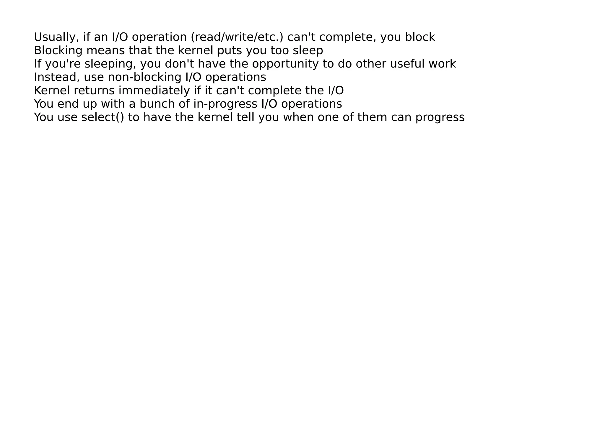 Usually, if an I/O operation (read/write/etc.) can't complete, you block
Blocking means that the kernel puts you too sleep
If you're sleeping, you don't have the opportunity to do other useful work
Instead, use non-blocking I/O operations
Kernel returns immediately if it can't complete the I/O
You end up with a bunch of in-progress I/O operations
You use select() to have the kernel tell you when one of them can progress
 