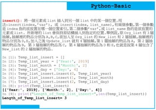 Python-Basic
insert(): 將一個元素或 list 插入到另一個 list 中的某一個位置.用
法:insert(index,’var’), 或 insert(index, list_name),有兩個參數,第一個參數
是 index 指的欲放置在哪一個位置索引,第二個參數’var’,或 list_name 指的是欲放置的
元素或 list. 所新增的 list 會保持原結構插入到指定的位置.舉例說,原 Org_list 有 3 層
抽屜,抽屜裡的物品分別為 A,B,C,欲加入至 Org_list 的 New_list 有 2 層抽屜,抽屜裡的
物品分別為 D,E,加入之後 Update_list 就有 4 層抽屜,第 1 層抽屜的物品為 A, 第 2 層抽
屜的物品為 B, 第 3 層抽屜的物品為 C, 第 4 層抽屜的物品為 D 和 E,也就是說第 4 層包含了
New_list 的 2 層抽屜的物品.
In [1]: Temp_list_insert = []
In [2]: Temp_list_year = ['Year:', 2019]
In [3]: Temp_list_month = ['Month:', 2]
In [4]: Temp_list_day = ['Day:', 4]
In [5]: Temp_list_insert.insert(0, Temp_list_year)
In [6]: Temp_list_insert.insert(1, Temp_list_month)
In [7]: Temp_list_insert.insert(2, Temp_list_day)
In [8]: print(Temp_list_insert)
[['Year:', 2019], ['Month:', 2], ['Day:', 4]]
In [9]: print("Length_of_Temp_list_insert=",len(Temp_list_insert))
Length_of_Temp_list_insert= 3
 