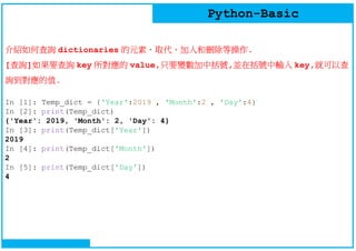 Python-Basic
介紹如何查詢 dictionaries 的元素、取代、加入和刪除等操作.
[查詢]如果要查詢 key 所對應的 value,只要變數加中括號,並在括號中輸入 key,就可以查
詢到對應的值.
In [1]: Temp_dict = {'Year':2019 , 'Month':2 , 'Day':4}
In [2]: print(Temp_dict)
{'Year': 2019, 'Month': 2, 'Day': 4}
In [3]: print(Temp_dict['Year'])
2019
In [4]: print(Temp_dict['Month'])
2
In [5]: print(Temp_dict['Day'])
4
 