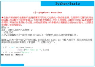 Python-Basic
(十一)Python- Function
★在程式領域裡的函數指的是將重覆常用的程式定義成一個函數名稱,在需要時反覆的使用這
個函數,而函數有可能需要輸入,也有可能會有輸出.使用上很簡單,函數程式是以 def 關鍵字
作開頭,再接函數名稱和小括號,如果有需要傳入的參數或自變數都必須放在括號內,以冒號當
作開始,並且要縮排.
語法 1:
def: 函數名(欲代入的參數):
函數程式
其中,在函數程式中可能會用到 return 某一個變數,表示為返回此變數的值.
範例 1.定義一個可輸入名字的函數,並列印出 My name is 所輸入的名字.需注意的如果使
用字串類型的值則需要加入單引號('')或雙引號("").
In [1]: def sayname(name):
print("My name is ", name)
In [2]: sayname('Benson')
My name is Benson
 