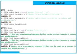 Python-Basic
範例一.Write
In [1]: Write_data = open('python_file.txt', 'w')
In [2]: Write_data.write ("Python is a programming language.")
Out[2]: 33
In [3]: Write_data.write ("Python can be used on a server to create web
applications.")
Out[3]: 58
In [4]: Write_data.close()
範例二.Read
In [1]: Read_data = open('python_file.txt', 'r')
In [2]: Read_data.read()
Out[2]: 'Python is a programming language.Python can be used on a server to create
web applications.'
In [3]: Read_data.readline()
Out[3]: 'Python is a programming language.Python can be used on a server to create
web applications.'
In [4]: Read_data.readlines()
Out[4]: ['Python is a programming language.Python can be used on a server to
create web applications.']
 