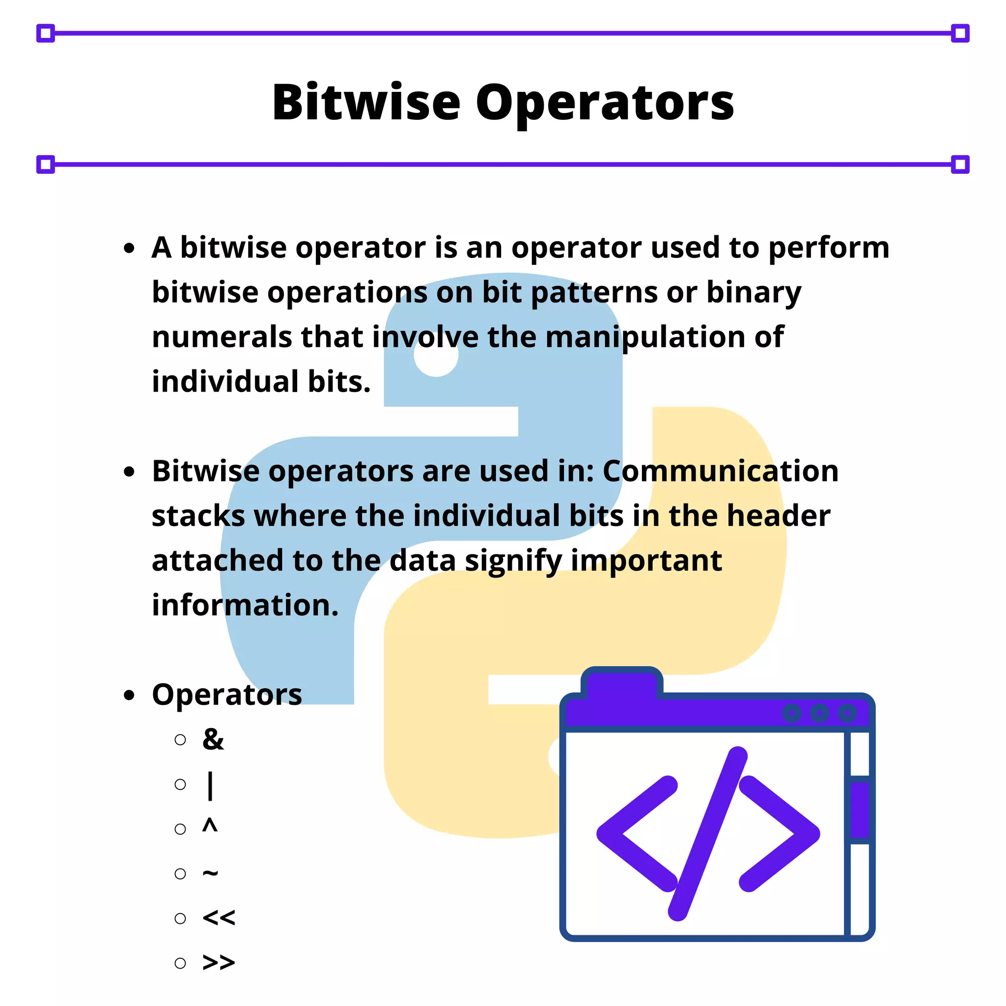 A bitwise operator is an operator used to perform
bitwise operations on bit patterns or binary
numerals that involve the manipulation of
individual bits.
Bitwise operators are used in: Communication
stacks where the individual bits in the header
attached to the data signify important
information.
Operators
&
|
^
~
<<
>>
Bitwise Operators
 