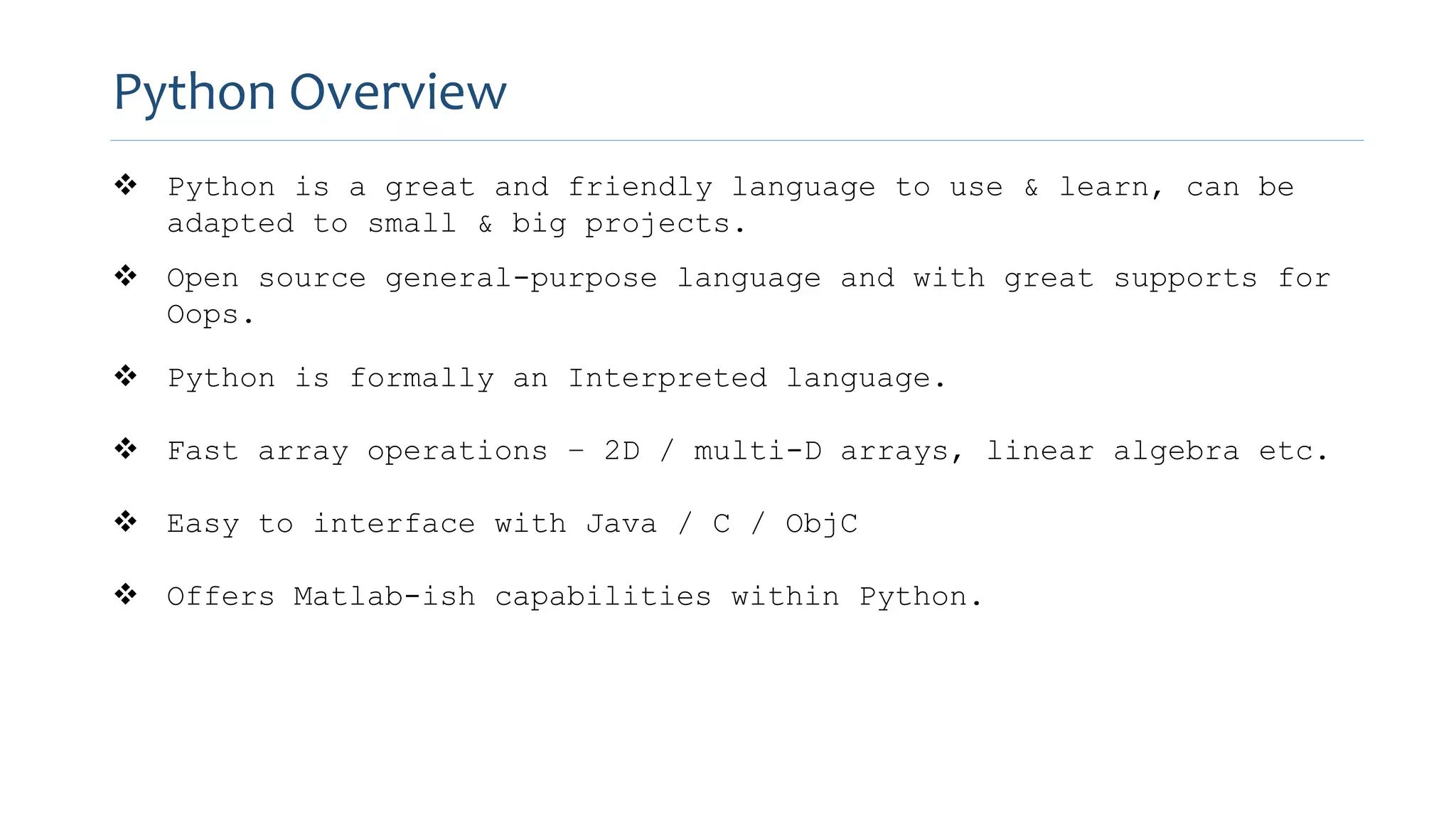 Python Overview
 Python is a great and friendly language to use & learn, can be
adapted to small & big projects.
 Open source general-purpose language and with great supports for
Oops.
 Python is formally an Interpreted language.
 Fast array operations – 2D / multi-D arrays, linear algebra etc.
 Easy to interface with Java / C / ObjC
 Offers Matlab-ish capabilities within Python.
 