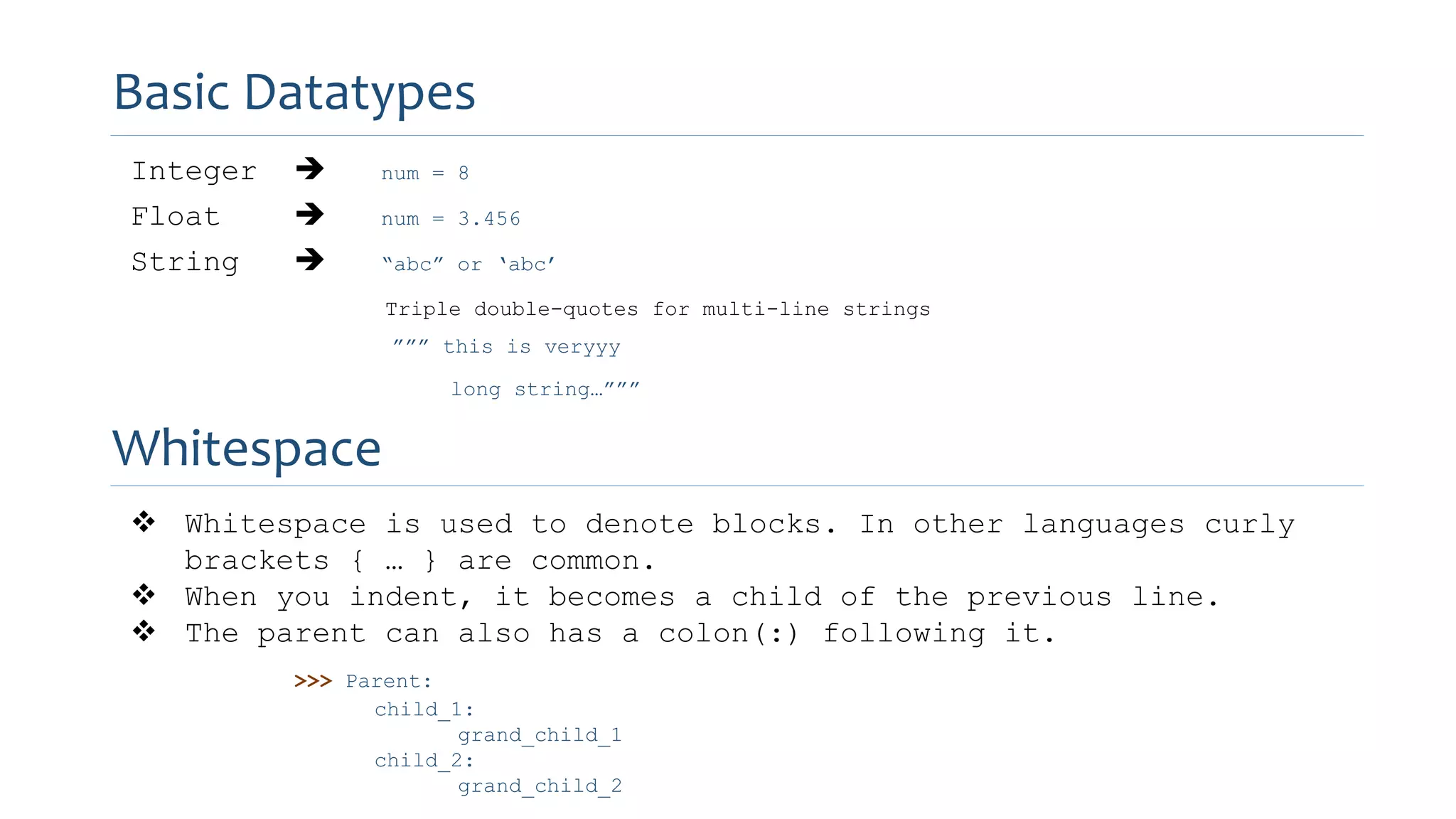 Integer  num = 8
Float  num = 3.456
String  “abc” or ‘abc’
Triple double-quotes for multi-line strings
””” this is veryyy
long string…”””
Basic Datatypes
Whitespace
 Whitespace is used to denote blocks. In other languages curly
brackets { … } are common.
 When you indent, it becomes a child of the previous line.
 The parent can also has a colon(:) following it.
>>> Parent:
child_1:
grand_child_1
child_2:
grand_child_2
 