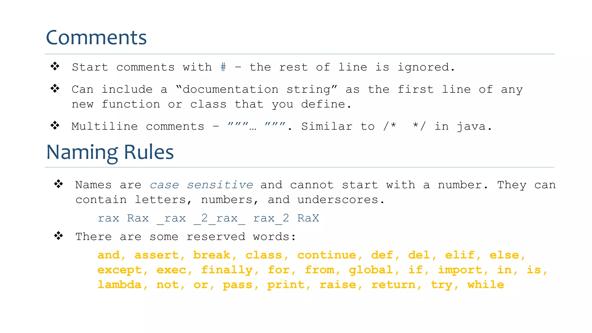 Comments
 Start comments with # – the rest of line is ignored.
 Can include a “documentation string” as the first line of any
new function or class that you define.
 Multiline comments – ”””… ”””. Similar to /* */ in java.
Naming Rules
 Names are case sensitive and cannot start with a number. They can
contain letters, numbers, and underscores.
rax Rax _rax _2_rax_ rax_2 RaX
 There are some reserved words:
and, assert, break, class, continue, def, del, elif, else,
except, exec, finally, for, from, global, if, import, in, is,
lambda, not, or, pass, print, raise, return, try, while
 