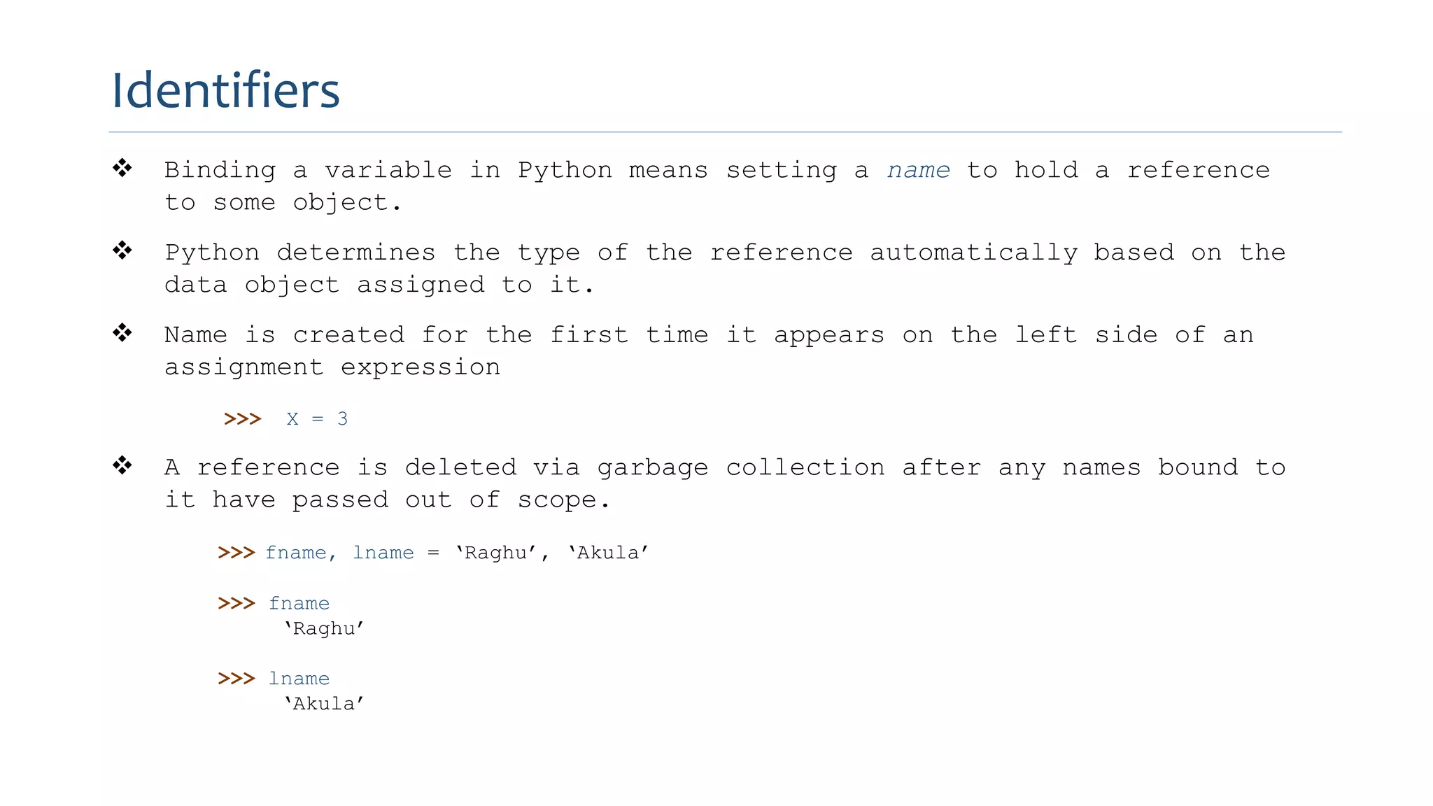  Binding a variable in Python means setting a name to hold a reference
to some object.
 Python determines the type of the reference automatically based on the
data object assigned to it.
 Name is created for the first time it appears on the left side of an
assignment expression
>>> X = 3
 A reference is deleted via garbage collection after any names bound to
it have passed out of scope.
>>> fname, lname = ‘Raghu’, ‘Akula’
>>> fname
‘Raghu’
>>> lname
‘Akula’
Identifiers
 