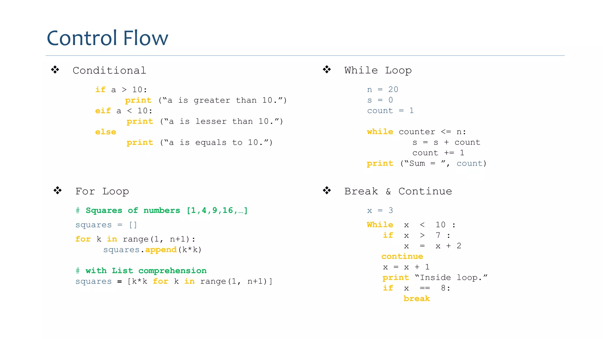 Control Flow
 Conditional
if a > 10:
print (“a is greater than 10.”)
eif a < 10:
print (“a is lesser than 10.”)
else
print (“a is equals to 10.”)
 While Loop
n = 20
s = 0
count = 1
while counter <= n:
s = s + count
count += 1
print (“Sum = ”, count)
 For Loop
# Squares of numbers [1,4,9,16,…]
squares = []
for k in range(1, n+1):
squares.append(k*k)
# with List comprehension
squares = [k*k for k in range(1, n+1)]
 Break & Continue
x = 3
While x < 10 :
if x > 7 :
x = x + 2
continue
x = x + 1
print “Inside loop.”
if x == 8:
break
 