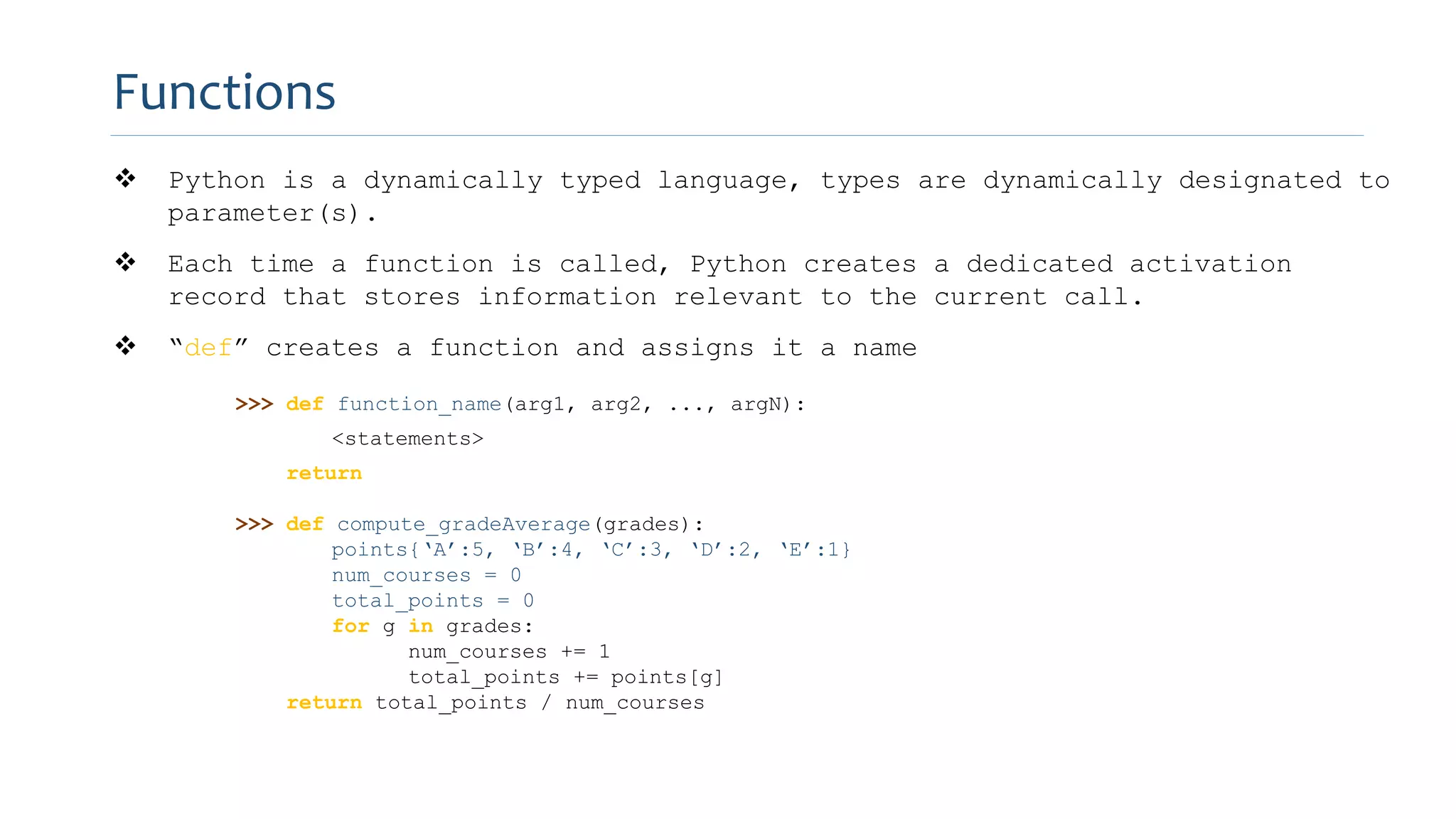  Python is a dynamically typed language, types are dynamically designated to
parameter(s).
 Each time a function is called, Python creates a dedicated activation
record that stores information relevant to the current call.
 “def” creates a function and assigns it a name
>>> def function_name(arg1, arg2, ..., argN):
<statements>
return
>>> def compute_gradeAverage(grades):
points{‘A’:5, ‘B’:4, ‘C’:3, ‘D’:2, ‘E’:1}
num_courses = 0
total_points = 0
for g in grades:
num_courses += 1
total_points += points[g]
return total_points / num_courses
Functions
 